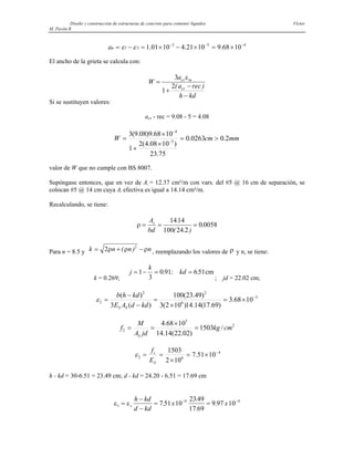 Diseño y construcción de estructuras de concreto para contener líquidos Víctor
M. Pavón R
4
5
3
2
1 10
68
.
9
10
21
.
4
10
01
.
1 −
−
−
×
=
×
−
×
=
−
= ε
ε
εm
El ancho de la grieta se calcula con:
W
a
a rec
h kd
cr m
cr
=
+
−
−
3
1
2
ε
( )
Si se sustituyen valores:
acr - rec = 9.08 - 5 = 4.08
mm
cm
W 2
.
0
0263
.
0
75
.
23
)
10
08
.
4
(
2
1
10
68
.
9
)
08
.
9
(
3
5
4
>
=
×
+
×
= −
−
valor de W que no cumple con BS 8007.
Supóngase entonces, que en vez de As = 12.37 cm²/m con vars. del #5 @ 16 cm de separación, se
colocan #5 @ 14 cm cuya As efectiva es igual a 14.14 cm²/m.
Recalculando, se tiene:
ρ = = =
A
bd
s 1414
100 24 2
0 0058
.
( . )
.
Para n = 8.5 y k n n
= + −
2 2
ρ ρ ρ
( ) n , reemplazando los valores de ρ y n, se tiene:
k = 0.269;
j
k
kd
= − = =
1
3
0 91 651
. ; . cm
; jd = 22.02 cm;
5
6
2
2
2 10
68
.
3
)
69
.
17
(
14
.
14
)
10
2
(
3
)
49
.
23
(
100
)
(
3
)
( −
×
=
×
=
−
−
=
kd
d
A
E
kd
h
b
S
S
ε
2
5
2 /
1503
)
02
.
22
(
14
.
14
10
68
.
4
cm
kg
jd
A
M
f
S
=
×
=
=
4
6
2 10
51
.
7
10
2
1503 −
×
=
×
=
=
S
s
E
f
ε
h - kd = 30-6.51 = 23.49 cm; d - kd = 24.20 - 6.51 = 17.69 cm
ε ε
1
4 4
7 51 10
2349
17 69
9 97 10
=
−
−
= =
− −
s
h kd
d kd
x x
.
.
.
.
 