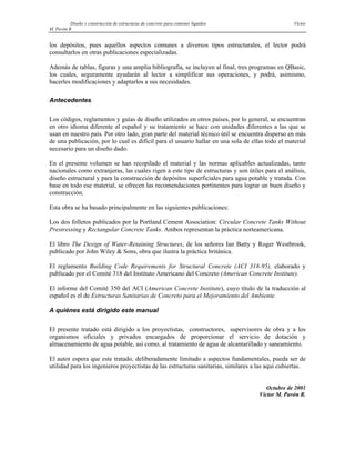 Diseño y construcción de estructuras de concreto para contener líquidos Víctor
M. Pavón R
los depósitos, pues aquellos aspectos comunes a diversos tipos estructurales, el lector podrá
consultarlos en otras publicaciones especializadas.
Además de tablas, figuras y una amplia bibliografía, se incluyen al final, tres programas en QBasic,
los cuales, seguramente ayudarán al lector a simplificar sus operaciones, y podrá, asimismo,
hacerles modificaciones y adaptarlos a sus necesidades.
Antecedentes
Los códigos, reglamentos y guías de diseño utilizados en otros países, por lo general, se encuentran
en otro idioma diferente al español y su tratamiento se hace con unidades diferentes a las que se
usan en nuestro país. Por otro lado, gran parte del material técnico útil se encuentra disperso en más
de una publicación, por lo cual es difícil para el usuario hallar en una sola de ellas todo el material
necesario para un diseño dado.
En el presente volumen se han recopilado el material y las normas aplicables actualizadas, tanto
nacionales como extranjeras, las cuales rigen a este tipo de estructuras y son útiles para el análisis,
diseño estructural y para la construcción de depósitos superficiales para agua potable y tratada. Con
base en todo ese material, se ofrecen las recomendaciones pertinentes para lograr un buen diseño y
construcción.
Esta obra se ha basado principalmente en las siguientes publicaciones:
Los dos folletos publicados por la Portland Cement Association: Circular Concrete Tanks Without
Prestressing y Rectangular Concrete Tanks. Ambos representan la práctica norteamericana.
El libro The Design of Water-Retaining Structures, de los señores Ian Batty y Roger Westbrook,
publicado por John Wiley & Sons, obra que ilustra la práctica británica.
El reglamento Building Code Requirements for Structural Concrete (ACI 318-95), elaborado y
publicado por el Comité 318 del Instituto Americano del Concreto (American Concrete Institute).
El informe del Comité 350 del ACI (American Concrete Institute), cuyo título de la traducción al
español es el de Estructuras Sanitarias de Concreto para el Mejoramiento del Ambiente.
A quiénes está dirigido este manual
El presente tratado está dirigido a los proyectistas, constructores, supervisores de obra y a los
organismos oficiales y privados encargados de proporcionar el servicio de dotación y
almacenamiento de agua potable, así como, al tratamiento de agua de alcantarillado y saneamiento.
El autor espera que este tratado, deliberadamente limitado a aspectos fundamentales, pueda ser de
utilidad para los ingenieros proyectistas de las estructuras sanitarias, similares a las aquí cubiertas.
Octubre de 2001
Víctor M. Pavón R.
 