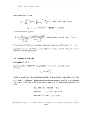 Ejemplo 1: Diseño de un depósito cilíndrico
Para la grieta de W = 0.2 mm:
cm
rec
s
a illa
illa
cr 29
.
8
8
.
0
8
.
5
00
.
7
2
2
1
.
2
2
2
var
2
var
2
=
−
+
=
−
⎟
⎠
⎞
⎜
⎝
⎛
+
+
⎟
⎠
⎞
⎜
⎝
⎛
=
φ
φ
ε ε ε
m x x x
= − = − =
− − −
1 2
4 4
9 97 10 7 51 10 2 46 10
. . . 4
El ancho calculado de la grieta:
W
a
a
h kd
x
cr m
cr
=
+
−
−
=
+
= = <
−
3
1
2
3 9 08 2 46 10
1
2 4 08
2349
0005 005 0 2
4
ε
( )
( )
( . ) .
( . )
.
. . . :
rec
cm mm mm Correcto
Por lo consiguiente: el refuerzo vertical para la cara interior, queda en definitiva del #5 @ 14 cm.
Según puede verse, son más estrictas las normas británicas, que las de ACI 318-95 y ACI 350, en lo
relativo al control del agrietamiento.
13.0. Longitudes de desarrollo
13.1. Según ACI 318-95
De conformidad con ACI 318-89, la longitud básica de desarrollo a tensión de varillas
Corrugadas:
'
06
.
0
c
y
b
db
f
f
A
=
l
En 1995 se simplificó el cálculo de la longitud básica de desarrollo. De conformidad con la Tabla
E.1.13, para = 280 kg/cm², la longitud de desarrollo o de empalmes, vale 38d
fc
'
b en las varillas del
#6 o menores y 47db para varillas de un diámetro superior al #6; donde db es el diámetro de la
varilla.
Para el #4: 38db = 38 (1.27) = 48cm
Para el #5: 38db = 38(1.59) = 60 cm
Para el # 10:47db = 47(3.18) = 149 cm
Tabla E.1.13. Longitudes de desarrollo en términos del díámetro db de la varilla y según el valor de fc
'
(ACI
318-95)
 
