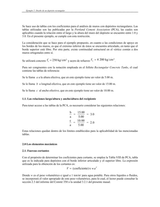 Ejemplo 2: Diseño de un depósito rectangular
Se hace uso de tablas con los coeficientes para el análisis de muros con depósitos rectangulares. Las
tablas utilizadas son las publicadas por la Portland Cement Association (PCA), las cuales son
aplicables cuando la relación entre el largo y la altura del muro del depósito se encuentre entre 1.0 y
3.0. En el presente ejemplo, se cumple con esta restricción.
La consideración que se hace para el ejemplo propuesto, en cuanto a las condiciones de apoyo en
los bordes de los muros, es que el extremo inferior de éstos se encuentra articulado, en tanto que el
borde superior está libre. Por otra parte, existe continuidad estructural en el vértice común a dos
muros ortogonales entre sí.
Se utilizará concreto f kg c
c
'
/
= 250 m² c
y acero de refuerzo f kg m
y = 4 200 / ².
Para ser congruentes con la notación empleada en el folleto Rectangular Concrete Tanks, el cual
contiene las tablas de referencia:
Se le llama a a la altura efectiva, que en este ejemplo tiene un valor de 5.00 m.
Se le llama b a longitud efectiva, que en este ejemplo tiene un valor de 15.00 m.
Se le llama c al ancho efectivo, que en este ejemplo tiene un valor de 10.00 m.
1.1. Las relaciones largo/altura y ancho/altura del recipiente
Para tener acceso a las tablas de la PCA, es necesario considerar las siguientes relaciones:
b
a
=
15.00
5.00
= 3.0
c
a
=
10.00
5.00
= 2.0
Estas relaciones quedan dentro de los límites establecidos para la aplicabilidad de las mencionadas
tablas.
2.0 Los elementos mecánicos
2.1. Fuerzas cortantes
Con el propósito de determinar los coeficientes para cortante, se emplea la Tabla VIII de PCA, tabla
que es la indicada para depósitos con el borde inferior articulado y el superior libre. La expresión
utilizada para la obtención de los cortantes es:
V w
= ( )
coeficiente x 2
a
Donde w es el peso volumétrico e igual a 1 ton/m3
para agua potable. Para otros líquidos o fluidos,
se incorporará el valor apropiado de este peso volumétrico, para lo cual, el lector puede consultar la
sección 2.3 del informe del Comité 350 o la unidad 3.2.1 del presente maual.
 
