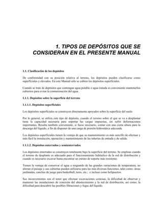 1. TIPOS DE DEPÓSITOS QUE SE
CONSIDERAN EN EL PRESENTE MANUAL
1.1. Clasificación de los depósitos
De conformidad con su posición relativa al terreno, los depósitos pueden clasificarse como
superficiales y elevados. En este Manual sólo se cubren los depósitos superficiales.
Cuando se trate de depósitos que contengan agua potable o agua tratada es conveniente mantenerlos
cubiertos para evitar la contaminación del agua.
1.1.1. Depósitos sobre la superficie del terreno
1.1.1.1. Depósitos superficiales
Los depósitos superficiales se construyen directamente apoyados sobre la superficie del suelo.
Por lo general, se utiliza este tipo de depósito, cuando el terreno sobre el que se va a desplantar
tiene la capacidad necesaria para soportar las cargas impuestas, sin sufrir deformaciones
importantes. Resulta también conveniente, si fuese necesario, contar con una cierta altura para la
descarga del líquido, a fin de disponer de una carga de presión hidrostática adecuada.
Los depósitos superficiales tienen la ventaja de que su mantenimiento es más sencillo de efectuar y
más fácil la instalación, operación y mantenimiento de las tuberías de entrada y de salida.
1.1.1.2. Depósitos enterrados y semienterrados
Los depósitos enterrados se construyen totalmente bajo la superficie del terreno. Se emplean cuando
el terreno de desplante es adecuado para el funcionamiento hidráulico de la red de distribución y
cuando es necesario excavar hasta encontrar un estrato de soporte más resistente.
Tienen la ventaja de conservar el agua a resguardo de las grandes variaciones de temperatura; no
alteran el paisaje y sus cubiertas pueden utilizarse para las más diversas funciones, tales como: áreas
jardinadas, canchas de juego para basketball, tenis, etc.; e incluso como helipuertos.
Sus inconvenientes son el tener que efectuar excavaciones costosas, la dificultad de observar y
mantener las instalaciones de conexión del abastecimiento y la red de distribución, así como, la
dificultad para descubrir las posibles filtraciones y fugas del líquido.
 