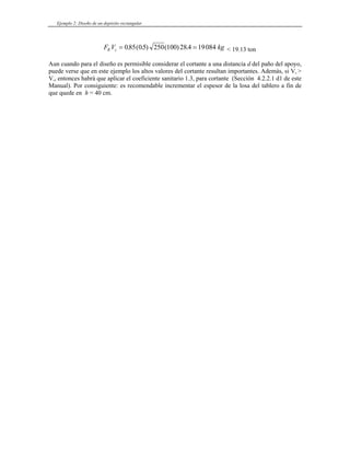Ejemplo 2: Diseño de un depósito rectangular
F V kg
R c = =
085 05 250 100 28 4 19084
. ( . ) ( ) . < 19.13 ton
Aun cuando para el diseño es permisible considerar el cortante a una distancia d del paño del apoyo,
puede verse que en este ejemplo los altos valores del cortante resultan importantes. Además, si Vu >
Vc, entonces habrá que aplicar el coeficiente sanitario 1.3, para cortante (Sección 4.2.2.1 d1 de este
Manual). Por consiguiente: es recomendable incrementar el espesor de la losa del tablero a fin de
que quede en h = 40 cm.
 