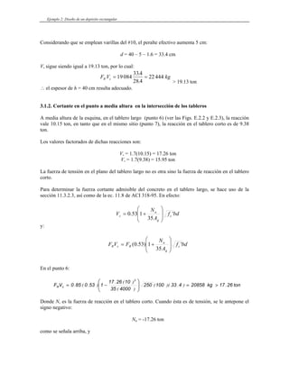 Ejemplo 2: Diseño de un depósito rectangular
Considerando que se emplean varillas del #10, el peralte efectivo aumenta 5 cm:
d = 40 – 5 – 1.6 = 33.4 cm
Vu sigue siendo igual a 19.13 ton, por lo cual:
F V kg
R c = =
19084
334
28 4
22444
.
. > 19.13 ton
∴ el espesor de h = 40 cm resulta adecuado.
3.1.2. Cortante en el punto a media altura en la intersección de los tableros
A media altura de la esquina, en el tablero largo (punto 6) (ver las Figs. E.2.2 y E.2.3), la reacción
vale 10.15 ton, en tanto que en el mismo sitio (punto 7), la reacción en el tablero corto es de 9.38
ton.
Los valores factorados de dichas reacciones son:
Vu = 1.7(10.15) = 17.26 ton
Vu = 1.7(9.38) = 15.95 ton
La fuerza de tensión en el plano del tablero largo no es otra sino la fuerza de reacción en el tablero
corto.
Para determinar la fuerza cortante admisible del concreto en el tablero largo, se hace uso de la
sección 11.3.2.3, así como de la ec. 11.8 de ACI 318-95. En efecto:
bd
f
A
N
V c
g
u
c '
35
1
53
.
0
⎟
⎟
⎠
⎞
⎜
⎜
⎝
⎛
+
=
y:
bd
f
A
N
F
V
F c
g
u
R
c
R '
35
1
)
53
.
0
(
⎟
⎟
⎠
⎞
⎜
⎜
⎝
⎛
+
=
En el punto 6:
ton
26
17
kg
20858
4
33
100
250
4000
35
10
26
17
1
53
0
85
0
V
F
3
c
R .
)
.
)(
(
)
(
)
(
.
)
.
(
. >
=
⎟
⎟
⎠
⎞
⎜
⎜
⎝
⎛
−
=
Donde Nu es la fuerza de reacción en el tablero corto. Cuando ésta es de tensión, se le antepone el
signo negativo:
Nu = -17.26 ton
como se señala arriba, y
 