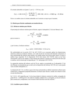 Ejemplo 2: Diseño de un depósito rectangular
El cortante admisible en el punto 7, con Nu = 15.95 ton, vale:
ton
95
15
kg
21080
4
33
100
250
4000
35
10
95
15
1
53
0
85
0
V
F
3
c
R .
)
.
)(
(
)
(
)
(
.
)
.
(
. >
=
⎟
⎟
⎠
⎞
⎜
⎜
⎝
⎛
−
=
Esto es: en ambos casos el cortante admisible en el concreto es mayor que el actuante.
3.2. Diseño para flexión combinada con tensión directa
3.2.1. Refuerzo mínimo para flexión
El porcentaje de refuerzo mínimo para la flexión, según el subcapítulo 2.3 de este Manual, vale:
ρ = = =
0 8 0 8 250
4200
0 00301
. .
.
'
f
f
c
y
pero no menor a:
ρ = = =
14 14
4200
0 0033
fy
.
y por lo tanto, el refuerzo mínimo:
Asmín = ρ(bd) = 0.0033(100)d = 0.33d cm²/m
De conformidad con la sección 10.5.3 de ACI 318-95, no es necesario aplicar las disposiciones
anteriores relativas al refuerzo mínimo, si en cada una de las secciones del elemento estructural, el
área suministrada del refuerzo para tensión, sea cuando menos una tercera parte mayor a la que el
análisis haya requerido. En la disposición 10.5.4 del mismo ACI 318-95, tanto en las losas
estructurales como en las zapatas, el área mínima del refuerzo a tensión en la dirección del claro que
se analiza, será la misma que la requerida por 7.12 (del propio ACI 318-95).
La separación máxima del refuerzo será de 30 cm, según se recomienda en el subcapítulo 2.3 de
este Manual, recomendación que se deriva de la disposición del informe ACI 350, tal y como puede
verse en dicho subcapítulo 2.3.
La disposición de 7.12, se refiere a que en las losas estructurales se deberá suministrar refuerzo para
contracción y temperatura perpendicularmente al refuerzo para flexión, cuando este refuerzo exista
en una sola dirección.
En 7.12.2.1, ACI especifica que “en las losas donde el refuerzo consista de varillas corrugadas de
grado 60 (fy = 4,200 kg/cm²) o de malla de alambre soldado (liso o corrugado), el área de refuerzo
para contracción y temperatura, será al menos 0.0018 del área total del concreto.”
3.2.2. Auxiliares para el diseño
 
