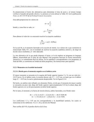 Ejemplo 2: Diseño de un depósito rectangular
Se proporcionan al lector dos alternativas para determinar el área de acero y al mismo tiempo
verificar el tamaño del peralte efectivo. La primera es la de utilizar la Tabla 10.1 de la publicación
Notes on ACI 318-95 de la Portland Cement Association.
Esta tabla proporciona los valores de:
ω ρ
=
f
f
y
c
'
donde ρ, como bien se sabe, es :
ρ =
A
bd
s flexión
,
Para obtener el valor de ω es necesario resolver la ecuación cuadrática:
M
f bd
u
c
'
²
( .
= −
ω ω
1 059 )
En la cual Mu es el momento factorado en la sección de interés. Los valores de ω que suministra la
mencionada Tabla 10.1, son el resultado de resolver la ecuación cuadrática anterior y de elegir de
las dos raíces resultantes, el valor adecuado.
La otra alternativa de la que puede disponer el lector, es la de emplear un programa en lenguaje
QBasic, desarrollado por el autor de este Manual. Este programa funciona en forma enteramente
interactiva y es sumamennte fácil de utilizar. En los apéndices correspondientes a los programas, al
final del libro, se suministra un listado de dicho programa y las instrucciones para operarlo.
3.2.3. Momentos en el sentido horizontal
3.2.3.1. Diseño para el momento negativo en el tablero corto
El mayor momento se presenta en la esquina del borde superior (puntos 2 y 3), con un valor de -
18.25 ton-m. En el tablero corto, la tensión directa vale N = - 4.13 ton, en tanto que en el tablero
largo N = - 0.25 ton, la cual es prácticamente despreciable. Ver la Figura E.2.4.
De hecho, un análisis más refinado con elementos finitos, revela que el momento de mayor cuantía
se encuentra un poco más abajo del borde superior (aproximadamente 0.10 de la altura abajo del
borde superior), en vez de precisamente en dicho borde superior.
Por lo tanto, el momento y la fuerza de tensión directa, ambos factorados, en el borde valen:
MU = -1.7(1.3) 18.25 = -2.21(18.25) = - 40.33 TON-M
NU = -1.7(1.65) 4.13 = -2.81(4.13) = -11.61 TON
Los coeficientes 1.3 y 1.65 son los correspondientes a la durabilidad sanitaria, los cuales se
mencionan en los subincisos 4.2.2.1. d1) y d2) de este Manual.
Para varillas del #10, el peralte efectivo de la losa:
 