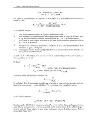 Ejemplo 2: Diseño de un depósito rectangular
d = h - recubrim - φ/2 (varilla #10)
∴ D = 40 - 5 -1.6 = 33.4 CM
Con objeto de utilizar la Tabla 10.1 de Notes on ACI 318-95 de la Portland Cement Association, se
calcula el valor:
K
M
F f bd
u
u
R c
= = =
'
²
. ( )
. ( ) ( )²
.
40 33 10
0 9 250 100
0161
5
33.4
En la expresión anterior:
Ku es el parámetro con cuyo valor se ingresa a la tabla mencionada.
Mu es el momento flexionante afectado del correspondiente factor de carga (ACI 318-95, secc.
9.2) y del coeficiente de durabilidad sanitaria (véanse 4.2.2.1. d1 y d2 de este Manual).
FR es el factor de reducción de la resistencia, que para flexión es igual a 0.9 (véase el inciso
9.3.2.2 a de ACI 318-95).
fc
'
resistencia a la compresión del concreto a los 28 días de edad. En el presente ejemplo, dicha
resistencia es igual a 250 kg/cm².
b y d son, respectivamente, el ancho y el peralte efectivo de la sección de concreto. El ancho b se
toma como la unidad de 100 cm.
A partir de la Tabla 10.1 de Notes on ACI 318-95, de la Portland Cement Association, para Ku =
0.161, se obtiene ω = 0.180
De donde:
ρ ω
= = =
f
f
c
y
'
. .
018
250
4200
0 011
> 0.0033 (PARA REFUERZO MÍNIMO)
A bd
s flex = = =
ρ 0 011 100 334 3579
. ( ) . . CM²/M
El refuerzo para la tensión directa se calcula con:
A
N
F f
s tensión
u
R y
=
2
El coeficiente 2 en el denominador significa que este refuerzo para tensión se deberá repartir por
igual en las caras interior y exterior del tablero. Por consiguiente, si se reemplazan valores:
A c
st = =
1161
2 0 9 4 2
1 53
.
( . ) .
. ²/
m m
El área total del refuerzo
AS TOTAL = 35.79 + 1.53 = 37.32 CM²/M,
Resultan varillas del #10 @ 21 cm centro a centro (As = 37.81 cm²/m). Estas varillas, como bien se
sabe, deberán colocarse como refuerzo horizontal, en las intersecciones de los tableros largo y
corto, a partir del borde superior y hacia abajo, en la caras internas de dichos tableros. Ver los
croquis de la figura E.2.5.
 