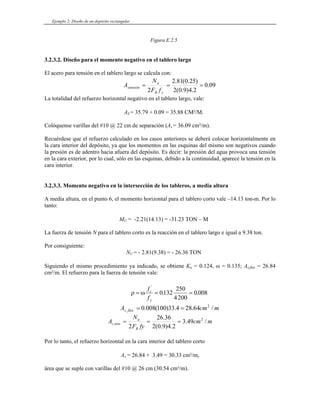 Ejemplo 2: Diseño de un depósito rectangular
Figura E.2.5
3.2.3.2. Diseño para el momento negativo en el tablero largo
El acero para tensión en el tablero largo se calcula con:
09
.
0
2
.
4
)
9
.
0
(
2
)
25
.
0
(
81
.
2
2
=
=
=
y
R
u
stensión
f
F
N
A
La totalidad del refuerzo horizontal negativo en el tablero largo, vale:
AS = 35.79 + 0.09 = 35.88 CM²/M.
Colóquense varillas del #10 @ 22 cm de separación (As = 36.09 cm²/m).
Recuérdese que el refuerzo calculado en los casos anteriores se deberá colocar horizontalmente en
la cara interior del depósito, ya que los momentos en las esquinas del mismo son negativos cuando
la presión es de adentro hacia afuera del depósito. Es decir: la presión del agua provoca una tensión
en la cara exterior, por lo cual, sólo en las esquinas, debido a la continuidad, aparece la tensión en la
cara interior.
3.2.3.3. Momento negativo en la intersección de los tableros, a media altura
A media altura, en el punto 6, el momento horizontal para el tablero corto vale –14.13 ton-m. Por lo
tanto:
MU = -2.21(14.13) = -31.23 TON – M
La fuerza de tensión N para el tablero corto es la reacción en el tablero largo e igual a 9.38 ton.
Por consiguiente:
NU = - 2.81(9.38) = - 26.36 TON
Siguiendo el mismo procedimiento ya indicado, se obtiene Ku = 0.124, ω = 0.135; As,flex = 26.84
cm²/m. El refuerzo para la fuerza de tensión vale:
ρ ω
= = =
f
f
c
y
'
. .
0132
250
4200
0 008
m
cm
A flex
s /
64
.
28
4
.
33
)
100
(
008
.
0 2
.
, =
=
m
cm
fy
F
N
A
R
u
tens
s /
49
.
3
2
.
4
)
9
.
0
(
2
36
.
26
2
2
, =
=
=
Por lo tanto, el refuerzo horizontal en la cara interior del tablero corto
As = 26.84 + 3.49 = 30.33 cm²/m,
área que se suple con varillas del #10 @ 26 cm (30.54 cm²/m).
 