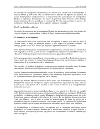 Diseño y construcción de estructuras de concreto para contener líquidos Víctor M. Pavón R
.
Por otro lado, en los depósitos semienterrados, una porción de la construcción se encuentra bajo el
nivel del terreno y parte sobre éste. La construcción de este tipo de depósito está definida por
razones de topografía o cuando el costo de la excavación es alto, ya sea porque ésta no se justifica
debido a su localización desventajosa o por razones de geotecnia. De no observarse ambos factores,
traerían aparejados el costo elevado de la construcción. Por otra parte, permiten un acceso a las
instalaciones más fácilmente que el de los depósitos totalmente enterrados.
1.1.1.3. Los depósitos cubiertos
En aquellos depósitos que por la naturaleza del líquido que almacenan necesitan estar tapados, las
cubiertas pueden ser planas, cónicas, en forma de domo, tóricas o una combinación de ellas.
1.2. Geometría de los depósitos
La configuración teórica más conveniente para un depósito es aquella que para una altura y
volumen dados, se tenga un perímetro mínimo, lo cual implica un geometría cilíndrica. Sin
embargo, pueden existir otras razones que obliguen a la planta rectangular o cuadrada.
En los depósitos rectangulares, cuando tienen dos compartimentos, conviene tener una relación 3 : 4
en la longitud de los lados. Cuando existan n compartimentos, la relación recomendable es de n + 1
: 2n, por ser ésta la que proporciona el perímetro mínimo a igualdad de superficie.
En los grandes depósitos, especialmente los rectangulares, se recomienda el diseño de divisiones o
“muros-guía”, que permiten la renovación del agua en el interior de esas divisiones, evitándose el
estancamiento de la misma, en especial en las esquinas.
Para proceder a la limpieza, reparaciones o mantenimiento, son convenientes los muros divisorios
para mantener sin interrupción el funcionamiento del depósito durante esos lapsos.
Entre los depósitos rectangulares se tienen los tanques de regulación, sedimentadores, floculadores,
filtros, cajas repartidoras, cárcamos de bombeo, cajas rompedoras de presión, digestores de lodos,
etc. Normalmente en este tipo los depósitos son de concreto.
En tanto que, entre los depósitos cilíndricos, puede citarse a los de tratamiento de aguas residuales,
de regulación, tanques de sumergencia, tanques unidireccionales, espesadores de lodos, torres de
oscilación, etc. Estos pueden ser de concreto colado, vaciado o colocado en el sitio; pretensados,
postensados o de acero.
La geometría tiene que ver con el material con el cual se vaya a construir el depósito, por ejemplo:
en los depósitos de mampostería es conveniente adoptar la configuración rectangular, debido a que
los depósitos circulares soportan la presión del agua a través de la tensión anular, misma que en los
depósitos de concreto reforzado resiste el acero de refuerzo. En los depósitos de mampostería no
existe este refuerzo y por lo tanto, la presión del agua agrietaría las juntas de mortero de la
mampostería, que son incapaces de soportar esfuerzos de tensión. Por esta razón, los depósitos de
geometría cilíndrica, por lo general, son de concreto reforzado o presforzado o bien, metálicos.
En las poblaciones o localidades rurales, los depósitos que se construyen generalmente son de
mampostería, de forma rectangular, debido a que el material más común de la región suele ser la
piedra o la roca. Los depósitos pequeños, en general, son recomendables de concreto reforzado y de
forma rectangular.
 