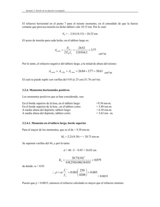Ejemplo 2: Diseño de un depósito rectangular
El refuerzo horizontal en el punto 7 para el mismo momento, en el entendido de que la fuerza
cortante que provoca tensión en dicho tablero vale 10.15 ton. Por lo cual:
Nu = – 2.81(10.15) = 28.52 ton
El acero de tensión para cada lecho, en el tablero largo es:
A
N
F f
s tens
u
R y
= = =
2
2852
2 0 9 4 2
377
.
( . ) .
.
cm²/m
Por lo tanto, el refuerzo negativo del tablero largo, a la mitad de altura del mismo:
A A A
s total s flex s tens
= + = + =
2684 377 30 61
. . . cm²/m
El cual se puede suplir con varillas del #10 @ 25 cm (31.76 cm²/m).
3.2.4. Momentos horizontales positivos
Los momentos positivos que se han considerado, son:
En el borde superior de la losa, en el tablero largo: +9.38 ton-m.
En el borde superior de la losa , en el tablero corto: + 3.88 ton-m.
A media altura del depósito, tablero largo: + 6.38 ton-m.
A media altura del depósito, tablero corto: + 3.63 ton –m.
3.2.4.1. Momento en el tablero largo, borde superior
Para el mayor de los momentos, que es el de + 9.38 ton-m:
Mu = 2.21(9.38) = + 20.73 ton-m
Se suponen varillas del #6, y por lo tanto:
d = 40 –5 – 0.95 = 34.05 cm
Ku = =
20 73 10
0 9 250 100 34 05
0 079
5
. ( )
. ( ) ( . )²
.
de donde: ω = 0.83
005
.
0
4200
250
083
.
0
'
=
⎟
⎠
⎞
⎜
⎝
⎛
=
=
∴
y
c
f
f
ω
ρ
> 0.0033
Puesto que ρ > 0.0033, entonces el refuerzo calculado es mayor que el refuerzo mínimo:
 