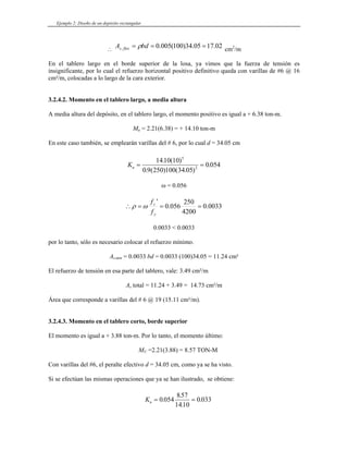 Ejemplo 2: Diseño de un depósito rectangular
∴ cm
02
.
17
05
.
34
)
100
(
005
.
0
, =
=
= bd
A flex
s ρ 2
/m
En el tablero largo en el borde superior de la losa, ya vimos que la fuerza de tensión es
insignificante, por lo cual el refuerzo horizontal positivo definitivo queda con varillas de #6 @ 16
cm²/m, colocadas a lo largo de la cara exterior.
3.2.4.2. Momento en el tablero largo, a media altura
A media altura del depósito, en el tablero largo, el momento positivo es igual a + 6.38 ton-m.
Mu = 2.21(6.38) = + 14.10 ton-m
En este caso también, se emplearán varillas del # 6, por lo cual d = 34.05 cm
Ku = =
1410 10
0 9 250 100 34 05
0 054
5
2
. ( )
. ( ) ( . )
.
ω = 0.056
0033
.
0
4200
250
056
.
0
'
=
=
=
∴
y
c
f
f
ω
ρ
0.0033 < 0.0033
por lo tanto, sólo es necesario colocar el refuerzo mínimo.
As,min = 0.0033 bd = 0.0033 (100)34.05 = 11.24 cm²
El refuerzo de tensión en esa parte del tablero, vale: 3.49 cm²/m
As total = 11.24 + 3.49 = 14.73 cm²/m
Área que corresponde a varillas del # 6 @ 19 (15.11 cm²/m).
3.2.4.3. Momento en el tablero corto, borde superior
El momento es igual a + 3.88 ton-m. Por lo tanto, el momento último:
MU =2.21(3.88) = 8.57 TON-M
Con varillas del #6, el peralte efectivo d = 34.05 cm, como ya se ha visto.
Si se efectúan las mismas operaciones que ya se han ilustrado, se obtiene:
Ku = =
0 054
857
1410
0 033
.
.
.
.
 