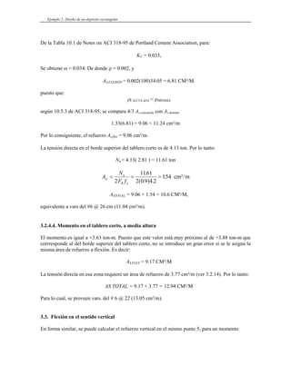 Ejemplo 2: Diseño de un depósito rectangular
De la Tabla 10.1 de Notes on ACI 318-95 de Portland Cement Association, para:
KU = 0.033,
Se obtiene ω = 0.034. De donde ρ = 0.002, y
AS,FLEXIÓN = 0.002(100)34.05 = 6.81 CM²/M.
puesto que:
ρCALCULADA < ρMÍNIMA
según 10.5.3 de ACI 318-95, se compara 4/3 As,calculada con As,mínima
1.33(6.81) = 9.06 < 11.24 cm²/m
Por lo consiguiente, el refuerzo As,flex = 9.06 cm²/m.
La tensión directa en el borde superior del tablero corto es de 4.13 ton. Por lo tanto:
Nu = 4.13( 2.81 ) = 11.61 ton
A
N
F f
st
u
R y
= = =
2
1161
2 0 9 4 2
154
.
( . ) .
. cm²/m
ASTOTAL = 9.06 + 1.54 = 10.6 CM²/M,
equivalente a vars del #6 @ 26 cm (11.04 cm²/m).
3.2.4.4. Momento en el tablero corto, a media altura
El momento es igual a +3.63 ton-m. Puesto que este valor está muy próximo al de +3.88 ton-m que
corrresponde al del borde superior del tablero corto, no se introduce un gran error si se le asigna la
misma área de refuerzo a flexión. Es decir:
AS,FLEX = 9.17 CM²/M
La tensión directa en esa zona requiere un área de refuerzo de 3.77 cm²/m (ver 3.2.14). Por lo tanto:
AS TOTAL = 9.17 + 3.77 = 12.94 CM²/M
Para lo cual, se proveen vars. del # 6 @ 22 (13.05 cm²/m).
3.3. Flexión en el sentido vertical
En forma similar, se puede calcular el refuerzo vertical en el mismo punto 5, para un momento
 