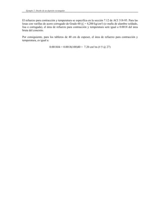 Ejemplo 2: Diseño de un depósito rectangular
El refuerzo para contracción y temperatura se especifica en la sección 7.12 de ACI 318-95. Para las
losas con varillas de acero corrugado de Grado 60 (fy = 4,200 kg/cm²) (o malla de alambre soldado,
lisa o corrugada), el área de refuerzo para contracción y temperatura será igual a 0.0018 del área
bruta del concreto.
Por consiguiente, para los tableros de 40 cm de espesor, el área de refuerzo para contracción y
temperatura, es igual a:
0.0018bh = 0.0018(100)40 = 7.20 cm²/m (# 5 @ 27)
 