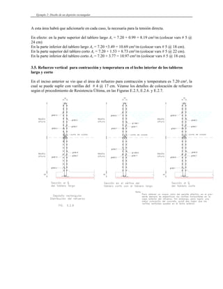 Ejemplo 2: Diseño de un depósito rectangular
A esta área habrá que adicionarle en cada caso, la necesaria para la tensión directa.
En efecto: en la parte superior del tablero largo As = 7.20 + 0.99 = 8.19 cm²/m (colocar vars # 5 @
24 cm)
En la parte inferior del tablero largo As = 7.20 +3.49 = 10.69 cm²/m (colocar vars # 5 @ 18 cm).
En la parte superior del tablero corto As = 7.20 + 1.53 = 8.73 cm²/m (colocar vars # 5 @ 22 cm).
En la parte inferior del tablero corto As = 7.20 + 3.77 = 10.97 cm²/m (colocar vars # 5 @ 18 cm).
3.5. Refuerzo vertical para contracción y temperatura en el lecho interior de los tableros
largo y corto
En el inciso anterior se vio que el área de refuerzo para contracción y temperatura es 7.20 cm², la
cual se puede suplir con varillas del # 4 @ 17 cm. Véanse los detalles de colocación de refuerzo
según el procedimiento de Resistencia Última, en las Figuras E.2.5, E.2.6. y E.2.7.
 