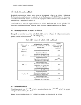Ejemplo 2: Diseño de un depósito rectangular
4.0. Método Alternativo de Diseño
El Método Alternativo de Diseño, utiliza cargas no factoradas y “esfuerzos de trabajo” y obedece a
los lineamientos establecidos en el Apéndice A, del Reglamento ACI 318-95. Para los elementos
diseñados mediante este método, los factores de carga y los factores de reducción se consideran con
un valor igual a la unidad (Artículo A.2).
Aun cuando no se menciona explícitamente en el informe del Comité 350, no son aplicables los
factores de durabilidad sanitaria, cuando se diseñe mediante el Método Alternativo de Diseño.
4.1. Esfuerzos permisibles en el acero de refuerzo
Enseguida se reproduce la porción de la Tabla E.2.4, con los esfuerzos de trabajo recomendados
para el acero de refuerzo, cuando f kg cm
y = 4 200 / ²:
Tabla E.2.4. Extracto de la Tabla 4.2 de este Manual
Diámetro de la
varilla
Condiciones de exposición
sanitaria de la estructura y el valor
máximo de Z
Esfuerzo
máximo bajo carga
de servicio, fs
en kg/cm²
Todos los
diámetros
Elementos a tensión directa 1 400
# 3, 4 y 5
Elementos a flexión
Exposición sanitaria severa
(Zmáxima = 16 980 kg/cm)
1 540
Elementos a flexión
Exposición sanitaria normal
(Zmáxima = 20 555 kg/cm)
1 680
[ACI A-3.2(b)]
# 6, 7 y 8
Elementos a flexión
Exposición sanitaria severa
(Zmáxima = 16 980 kg/cm)
1 265
Elementos a flexión
Exposición sanitaria normal
(Zmáxima = 20 555 kg/cm)
1 540
# 9, 10 y 11
Elementos a flexión
Exposición sanitaria severa
(Zmáxima = 16 980 kg/cm)
1 190
Elementos a flexión
Exposición sanitaria normal
(Zmáxima = 20 555 kg/cm)
1 470
4.2. Esfuerzos de trabajo
Se utiliza concreto con kg/cm² y acero de refuerzo con
fc
'
= 250 fy = 4 200
, kg/cm². Se supone
un espesor de los tableros, h = 40 cm.
Para el acero en tensión directa, fs = 1,400 kg/cm² en todos los diámetros de las varillas.
 