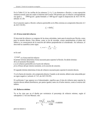 Ejemplo 2: Diseño de un depósito rectangular
En la Tabla E.2.4, las varillas de los números 3, 4 y 5, en elementos a flexión y a una exposición
sanitaria normal, para las cuales el Informe del Comité 350 permite que el esfuerzo correspondiente
sea igual a 1890 kg/cm², queda limitado a 1 680 kg/cm² según la disposición de ACI 318–95,
artículo A.3.2b.
En el concreto sujeto a flexión: esfuerzo permisible en la fibra extrema en compresión (Sección A.3
de ACI 318-95):
f f
c c
= 0 45
. '
4.3. El área total del refuerzo
El área total de refuerzo se compone de las áreas calculadas, tanto para la tensión por flexión, como
para la tensión directa. Esta última, como se ha de recordar, ocurre paralelamente al plano del
tablero y es consecuencia de la reacción del tablero perpendicular al considerado. Así entonces, el
área total se cuantifica como sigue:
A to ta l
M
f jd
N
f
s
s s
= +
2
;
en la cual:
A total
s es el área total de refuerzo
El primer término determina el área necesaria para soportar la flexión. En dicho término:
M es el momento flexionante.
fs es el esfuerzo permisible en el acero de refuerzo.
jd es el brazo del par interno resistente, en la sección de concreto.
El segundo término determina el área de refuerzo necesaria para soportar la tensión directa.
N es la fuerza de tensión o de compresión directa. Cuando es de tensión, deberá estar antecedida por
un signo negativo ( artículo A.7.4.3, de ACI 318-95).
El coeficiente 2 que aparece en el denominador, significa que el área de refuerzo para soportar la
tensión directa deberá distribuirse, por partes iguales, tanto en el lecho interior, como el exterior del
tablero.
4.4. Refuerzo mínimo
Ya se ha visto que en el diseño por resistencia el porcentaje de refuerzo mínimo, según el
subcapítulo 2.3 de este Manual, vale:
ρ = = =
0 8 0 8 250
4200
0 00301
. .
.
'
f
f
c
y
pero no menor a:
 
