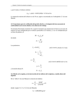 Ejemplo 2: Diseño de un depósito rectangular
y, por lo tanto, el refuerzo mínimo:
Asmín = ρ(bd) = 0.0033(100)d = 0.33d cm²/m
La separación máxima del refuerzo es de 30 cm, según se recomienda en el subcapítulo 2.3. de este
Manual.
4.5. Expresiones para la verificación del peralte efectivo y el cómputo del área necesaria de
conformidad con la teoría elástica o de esfuerzos de trabajo
El momento flexionante resistente M, es igual al momento que proporciona la fuerza en el acero de
refuerzo (el área multiplicada por el esfuerzo permisible en el mismo), y a su vez multiplicada por
su brazo de palanca jd:
M A
s
f
s
jd
=
de donde:
A
M
f jd
s
s
=
Los parámetros:
fc fc
= 0 45
. '
; [ACI 318-95, artículo A.3.1(a)]
k
f
n f
s
c
=
+
1
1
;
n
E
E
s
c
=
; (ACI 318-95 ARTÍCULO A.5.4)
j
k
= −
1
3
y la tensión directa N:
N A f
s s
=
4.6. Diseño en la esquina, en la intersección de los tableros del recipiente, a media altura del
depósito
De la Tabla 4.1 de este Manual, la relación de módulos:
n
E
E
s
c
= = ≅
2 10
2 21 10
9
6
5
( )
. ( )
donde: (según 5.2.1.3 y 5.2.2 de este Manual),
Es = 2,000,000 kg/cm²
 
