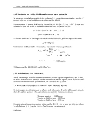 Ejemplo 2: Diseño de un depósito rectangular
4.6.2. Sustitución por varillas del #11 para lograr una mayor separación
Se antoja muy pequeña la separación de las varillas de 3.18 cm de diámetro colocadas a tan sólo 17
cm entre ellas, por lo cual podrá intentarse colocar varillas del #11.
Para reemplazar el área de 44.42 cm²/m, con varillas del #11 [φ = 3.5 cm (1-3/8” )] cuya área
individual es igual a 9.58 cm², es necesario recalcular el valor del peralte efectivo:
d = h – rec. - φ/2 = 40 – 5 – 1.75 = 33.25 cm
jd = 0.864(33.25) = 28.73 cm
El esfuerzo permisible de tensión por flexión en el acero de refuerzo, para una exposición normal:
fs =1 470 kg/cm²
Continúan sin modificación los valores de k y j previamente obtenidos, por lo cual:
21
.
43
73
.
28
86
.
28
02
.
43
.
, =
=
flex
s
A
cm2
/m
=
.
,tens
s
A = 1.48 cm /m
2
= 44.69 cm
=
total
s
A , 2
/m
Colóquense varillas del #11 @ 21 cm (45.62 cm²/m).
4.6.3. Tensión directa en el tablero largo
Para el tablero largo, la tensión directa es sumamente pequeña y puede despreciarse, y por lo tanto,
en la cara interior de dicho tablero el refuerzo horizontal en el borde superior, en las esquinas donde
se intersectan ambos tableros, queda también, con varillas del #11 @ 22 cm.
4.7. Diseño en la intersección de los tableros a media altura del depósito
El siguiente paso consiste en evaluar el refuerzo en la intersección de ambos tableros, pero a media
altura del depósito (puntos 6 y 7). Aquí se tienen los siguientes elementos mecánicos:
Momento negativo = – 14.13 ton-m.
Tensión en el tablero corto = 10.15 ton.
Tensión en el tablero largo = 9.38 ton.
Para este valor del momento se sugiere utilizar varillas del #10 y por lo tanto son útiles los valores
ya calculados de k, j, el peralte efectivo d y el brazo del par resistente jd.
Por lo cual:
 