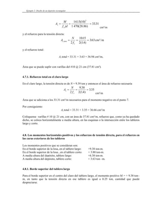 Ejemplo 2: Diseño de un depósito rectangular
A
M
f jd
s
s
= = =
1413 10
1 470
3331
5
. ( )
(
.
28.86) cm²/m
y el refuerzo para la tensión directa:
A
N
f
s tens
s
,
.
( . )
.
= = =
2
1015
2 14
363 cm²/m
y el refuerzo total:
As total = 33.31 + 3.63 = 36.94 cm²/m,
Área que se puede suplir con varillas del #10 @ 21 cm (37.81 cm²).
4.7.1. Refuerzo total en el claro largo
En el claro largo, la tensión directa es de N = 9.39 ton y entonces el área de refuerzo necesaria
A
N
f
s
s
= = =
2
9 38
2 14
335
.
( . )
.
cm²/m
Área que se adiciona a los 33.31 cm²/m necesarios para el momento negativo en el punto 7.
Por consiguiente:
As total = 33.31 + 3.35 = 36.66 cm²/m
Colóquense varillas # 10 @ 21 cm, con un área de 37.81 cm²/m, refuerzo que, como ya ha quedado
dicho, se coloca horizontalmente a media altura, en las esquinas o la intersección entre los tableros
largo y corto.
4.8. Los momentos horizontales positivos y los esfuerzos de tensión directa, para el refuerzo en
las caras exteriores de los tableros
Los momentos positivos que se consideran son:
En el borde superior de la losa, en el tablero largo: +9.38 ton-m.
En el borde superior de la losa , en el tablero corto: + 3.88 ton-m.
A media altura del depósito, tablero largo: +6.38 ton-m.
A media altura del depósito, tablero corto: + 3.63 ton –m.
4.8.1. Borde superior del tablero largo
Para el borde superior en el centro del claro del tablero largo, el momento positivo M1 = + 9.38 ton–
m, en tanto que la tensión directa en ese tablero es igual a 0.25 ton, cantidad que puede
despreciarse.
 