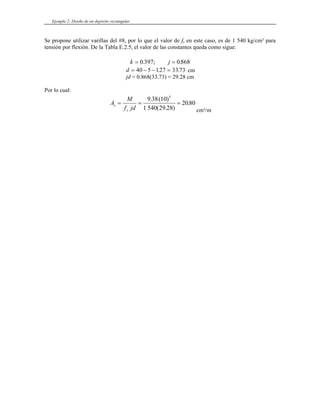 Ejemplo 2: Diseño de un depósito rectangular
Se propone utilizar varillas del #8, por lo que el valor de fs en este caso, es de 1 540 kg/cm² para
tensión por flexión. De la Tabla E.2.5, el valor de las constantes queda como sigue:
k j
= =
0 397 0868
. ; .
d = − − =
40 5 127 33 73
. . cm
jd = 0.868(33.73) = 29.28 cm
Por lo cual:
A
M
f jd
s
s
= = =
9 38 10
1 540 29 28
2080
5
. ( )
( . )
.
cm²/m
 