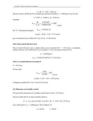 Ejemplo 2: Diseño de un depósito rectangular
d = 40 – 5 – 0.95 = 34.05 cm
Para las mismas varillas del #6 en condiciones sanitarias normales, fs = 1,540 kg/cm², por lo cual:
k = 0.397; j = 0.868 y jd = 29.56 cm
de donde:
A
M
f jd
s
s
= = =
6.38 (10)
1 540(29.56)
5
14 02
.
cm²/m
De 4.7.1 del presente ejemplo:
As tens
, .
= 335 cm²/m
As total = 14.02 + 3.35 = 17.37 cm²/m
que se suministran con varillas del # 6 @ 16 cm (17.94 cm²/m)
4.8.4. Zona central del claro corto
Para el centro del claro corto, a media altura, con un momento M8 = + 3.63 ton-m, se empleará
refuerzo mínimo. Con varillas del #5, ya se calculó d = 34.21 cm (véase el inciso 4.8.2).
fs = 1 680 kg/cm²:
As,min = 0.33(d)=0.33(34.21) =11.29 cm²/m
4.8.4.1. La tensión directa en el punto 8
N = 10.15 ton
En tanto que:
As tens
,
.
( . )
.
= =
1015
2 140
363
cm²/m
As,total = 11.29 + 3.63 = 14.92 cm²/m
Colóquense varillas del # 5 @ 13 cm (15.22 cm²/m).
4.9. Momentos en el sentido vertical
El mayor de los momentos en el sentido vertical tiene el valor + 6.25 ton-m.
Para las varillas del #5, se tiene un peralte efectivo:
d = h – rec - φ (var #6) φ/2 - (var #5) = 40 – 5 – 0.95 - 0.8 = 33.25 cm
Con varillas del # 5, fs = 1,680 kg/cm². De la Tabla E.2.5:
k j
= =
0 376 0875
. ; .
 