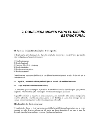 2. CONSIDERACIONES PARA EL DISEÑO
ESTRUCTURAL
2.1. Fases que abarca el diseño completo de los depósitos
El diseño de las estructuras para los depósitos se efectúa en seis fases consecutivas o que pueden
estar traslapadas, de la siguiente manera:
1. Estudios de campo.
2. Diseño funcional.
3. Esquema físico de la estructura.
4. Diseño hidráulico.
5. Diseño electromecánico.
6. Diseño estructural.
Esta última fase representa el objetivo de este Manual y por consiguiente la única de las seis que se
cubre en detalle.
2.2. Objetivos y recomendaciones generales para el análisis y el diseño estructural
2.2.1. Tipos de estructuras que se consideran
Las estructuras que se cubren para el propósito de este Manual son: los depósitos para agua potable,
las plantas potabilizadoras y las plantas para el tratamiento de aguas residuales.
Es posible construir la mayoría de estas estructuras, con materiales tales como: mampostería,
concreto reforzado, concreto presforzado, acero y aún de fibra de vidrio. Sin embargo, en este
Manual únicamente se cubren los depósitos de concreto reforzado.
2.2.2. Propósito del diseño estructural
El propósito del diseño es el de lograr una probabilidad aceptable de que la estructura que se vaya a
construir no sufra deterioro alguno, de tal suerte que éstos demeriten el uso para el cual fue
destinada o que inclusive pudiesen provocar el colapso de la misma.
 