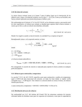 Ejemplo 2: Diseño de un depósito rectangular
4.10. Revisión del cortante
La mayor fuerza cortante ocurre en el punto 7 para el tablero largo (en la intersección de los
tableros corto y largo, a la mitad de la altura), con un valor V = 10.15 ton. Como ya se ha dicho, esta
fuerza cortante representa una tensión directa para el tablero corto.
De conformidad con el Artículo A.7.4.3 de ACI 318-95, en los elementos sujetos a una tensión axial
de valor significativo, el refuerzo por cortante se diseñará para soportar toda la fuerza cortante, a
menos que se lleve a cabo un cálculo más detallado, utilizando:
'
.
. c
g
c f
A
5
17
N
1
3
0
v
⎟
⎟
⎠
⎞
⎜
⎜
⎝
⎛
+
=
ACI 318-95 EC. ACI (A-2)
Donde N es negativa cuando se trate de tensión. La cantidad N/Ag se expresa en kg/cm².
Reemplazando valores en la expresión anterior, se tiene:
06
4
250
4000
5
17
10150
1
3
0
v c .
)
(
.
. =
⎟
⎟
⎠
⎞
⎜
⎜
⎝
⎛
−
=
kg/cm²
donde:
N = -10 150 kg;
Ag = bh = 100(40) = 4 000 cm²;
fc
'
= 250 kg/cm²
y la fuerza cortante admisible es:
10150
13560
40
33
100
06
4
bd
v
V c
admisible >
=
=
= .
)
(
. kg ACI 318-95 Ec. (A-1)
Por consiguiente: la sección de concreto es adecuada para soportar la fuerza cortante en cualquier
punto del depósito.
4.11. Refuerzo para contracción y temperatura
La sección 7.12.2.1 de ACI 318-95, especifica acero para contracción y cambios de temperatura,
igual a 0.0018 del área transversal del concreto, en todas las losas donde se emplee varilla
corrugada con fy = 4 200 kg/cm². Este refuerzo se colocará donde no exista al menos, un refuerzo
mínimo para flexión.
As para contracción y temperatura = 0.0018bd = 0.0018(100)d = 0.18d cm²/m.
4.12. Distribución del acero de refuerzo
De conformidad con 2.6.2. del informe del Comité 350, las estructuras sanitarias de concreto
reforzado habrán de diseñarse tanto para los requisitos de resistencia, como para la capacidad de
 