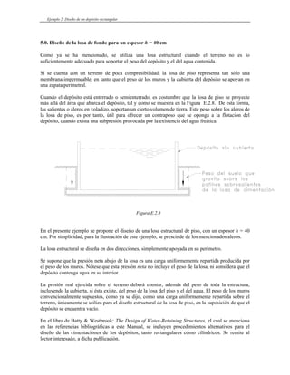 Ejemplo 2: Diseño de un depósito rectangular
5.0. Diseño de la losa de fondo para un espesor h = 40 cm
Como ya se ha mencionado, se utiliza una losa estructural cuando el terreno no es lo
suficientemente adecuado para soportar el peso del depósito y el del agua contenida.
Si se cuenta con un terreno de poca compresibilidad, la losa de piso representa tan sólo una
membrana impermeable, en tanto que el peso de los muros y la cubierta del depósito se apoyan en
una zapata perimetral.
Cuando el depósito está enterrado o semienterrado, es costumbre que la losa de piso se proyecte
más allá del área que abarca el depósito, tal y como se muestra en la Figura E.2.8. De esta forma,
las salientes o aleros en voladizo, soportan un cierto volumen de tierra. Este peso sobre los aleros de
la losa de piso, es por tanto, útil para ofrecer un contrapeso que se oponga a la flotación del
depósito, cuando exista una subpresión provocada por la existencia del agua freática.
Figura E.2.8
En el presente ejemplo se propone el diseño de una losa estructural de piso, con un espesor h = 40
cm. Por simplicidad, para la ilustración de este ejemplo, se prescinde de los mencionados aleros.
La losa estructural se diseña en dos direcciones, simplemente apoyada en su perímetro.
Se supone que la presión neta abajo de la losa es una carga uniformemente repartida producida por
el peso de los muros. Nótese que esta presión neta no incluye el peso de la losa, ni considera que el
depósito contenga agua en su interior.
La presión real ejercida sobre el terreno deberá constar, además del peso de toda la estructura,
incluyendo la cubierta, si ésta existe, del peso de la losa del piso y el del agua. El peso de los muros
convencionalmente supuestos, como ya se dijo, como una carga uniformemente repartida sobre el
terreno, únicamente se utiliza para el diseño estructural de la losa de piso, en la suposición de que el
depósito se encuentra vacío.
En el libro de Batty & Westbrook: The Design of Water-Retaining Structures, el cual se menciona
en las referencias bibliográficas a este Manual, se incluyen procedimientos alternativos para el
diseño de las cimentaciones de los depósitos, tanto rectangulares como cilíndricos. Se remite al
lector interesado, a dicha publicación.
 