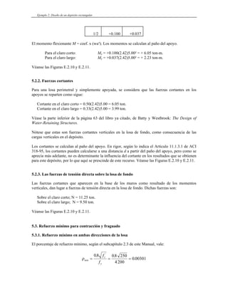 Ejemplo 2: Diseño de un depósito rectangular
1/2 +0.100 +0.037
El momento flexionante M = coef. x (wa²). Los momentos se calculan al paño del apoyo.
Para el claro corto: Mx = +0.100(2.42)5.00² = + 6.05 ton-m.
Para el claro largo: My = +0.037(2.42)5.00² = + 2.23 ton-m.
Véanse las Figuras E.2.10 y E.2.11.
5.2.2. Fuerzas cortantes
Para una losa perimetral y simplemente apoyada, se considera que las fuerzas cortantes en los
apoyos se reparten como sigue:
Cortante en el claro corto = 0.50(2.42)5.00 = 6.05 ton.
Cortante en el claro largo = 0.33(2.42)5.00 = 3.99 ton.
Véase la parte inferior de la página 63 del libro ya citado, de Batty y Westbrook: The Design of
Water-Retaining Structures.
Nótese que estas son fuerzas cortantes verticales en la losa de fondo, como consecuencia de las
cargas verticales en el depósito.
os I
318-
aprecia más ad ue se obtienen
para este depósito, por lo que aquí se prescinde de este recurso. Véanse las Figuras E.2.10 y E.2.11.
5.2.3. Las fuerzas de tensión directa sobre la losa de fondo
Las fuerzas cortantes que aparecen en la base de los muros como resultado de los momentos
Sobre el claro largo; N = 9.50 ton.
.3. Refuerzo mínimo para contracción y fraguado
nes de la losa
L cortantes se calculan al paño del apoyo. En rigor, según lo indica el Artículo 11.1.3.1 de AC
95, los cortantes pueden calcularse a una distancia d a partir del paño del apoyo, pero como se
elante, no es determinante la influencia del cortante en los resultados q
verticales, dan lugar a fuerzas de tensión directa en la losa de fondo. Dichas fuerzas son:
Sobre el claro corto; N = 11.25 ton.
Véanse las Figuras E.2.10 y E.2.11.
5
5.3.1. Refuerzo mínimo en ambas direccio
El porcentaje de refuerzo mínimo, según el subcapítulo 2.3 de este Manual, vale:
ρmín
c
y
f
f
= = =
08 08 250
200
0 00301
. .
.
'
4
 