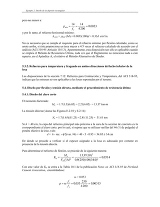 Ejemplo 2: Diseño de un depósito rectangular
pero no menor a:
ρmín
y
f 4200
= = =
14
0 0
.
ín = ρmín (b
No es necesario que se cumpla el requisito para el refuerzo mínimo por flexión calculado, como se
rea mayor a 4/3 veces el refuerzo calculado de acuerdo con el
). Aparentemente, esta disposición tan sólo es aplicable cuando
e emplea el Método de Resistencia Última, toda vez que el Reglamento no menciona nada a este
el relativo al Método Alternativo de Diseño.
ra y fraguado en ambas direcciones del lecho inferior de la
losa
La racción y Temperatura, del ACI 318-95,
indican que las mismas no son aplicables a las losas soportadas por el terreno.
sión directa, mediante el procedimiento de resistencia última
Nu = 1.7(1.65)(11.25) =2.81(11.25) = 31.61 ton
cara de la sección de concreto es la
De espesor asignado a la losa es adecuado por cortante en
presencia de l
nera:
14
033
y por lo tanto, el refuerzo horizontal mínimo:
Asm d) = 0.0033(100)d = 0.33d cm²/m
anota arriba, si éste proporciona un á
análisis (ACI 318-95 Artículo 10.5.3
s
repecto, en el Apéndice A,
5.3.2. Refuerzo para temperatu
s disposiciones de la sección 7.12: Refuerzo para Cont
5.4 Diseño por flexión y ten
.
5.4.1. Diseño del claro corto
El momento factorado:
Mu = 1.7(1.3)(6.05) = 2.21(6.05) = 13.37 ton-m
La tensión directa (véanse las Figuras E.2.10 y E.2.11):
Si h = 40 cm, la capa del refuerzo principal más próxima a la
correspondiente al claro corto, por lo cual, si supone que se utilizan varillas del #6 (¾ de pulgada) el
peralte efectivo de éste, vale:
d = h - rec. - φ/2(var. #6) = 40 - 5 - 0.95 = 34.05 ≅ 34 cm
l
donde se procede a verficar si e
a tensión directa.
Para determinar el refuerzo de flexión, se procede de la siguiente ma
K
F f bd
u
u
R c
= =
'
² . ( )
0 9 250 1
M
=
. ( )
( . )²
.
1337 10
00 34 0
0 0514
5
u ción Notes on ACI 318-95 de Portland
ω = 0.053
Con este valor de K se entra a la Tabla 10.1 de la publica
Cement Association, encontrándose:
ρ ω
= = =
f
f
c
y
'
. .
0 053
250
4200
0 00315
 