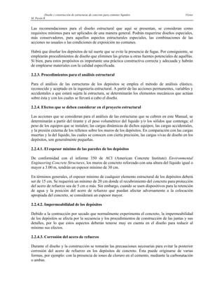 Diseño y construcción de estructuras de concreto para contener líquidos Víctor
M. Pavón R
Las recomendaciones para el diseño estructural que aquí se presentan, se consideran como
requisitos mínimos para ser aplicados de una manera general. Podrán requerirse diseños especiales,
más conservadores, para aquellos aspectos estructurales especiales, las combinaciones de las
acciones no usuales o las condiciones de exposición no comunes.
Habrá que diseñar los depósitos de tal suerte que se evite la presencia de fugas. Por consiguiente, se
emplearán procedimientos de diseño que eliminen las grietas u otras fuentes potenciales de aquéllas.
Si bien, para estos propósitos es importante una práctica constructiva correcta y adecuada y habrán
de emplearse materiales con la calidad especificada.
2.2.3. Procedimientos para el análisis estructural
Para el análisis de las estructuras de los depósitos se emplea el método de análisis elástico,
reconocido y aceptado en la ingeniería estructural. A partir de las acciones permanentes, variables y
accidentales a que estará sujeta la estructura, se determinarán los elementos mecánicos que actúan
sobre ésta y con los cuales se llevará a cabo el diseño.
2.2.4. Efectos que se deben considerar en el proyecto estructural
Las acciones que se consideran para el análisis de las estructuras que se cubren en este Manual, se
determinarán a partir del tirante y el peso volumétrico del líquido y/o los sólidos que contenga; el
peso de los equipos que se instalen; las cargas dinámicas de dichos equipos; las cargas accidentales,
y la presión externa de los rellenos sobre los muros de los depósitos. En comparación con las cargas
muertas y la del líquido, las cuales se conocen con cierta precisión, las cargas vivas de diseño en los
depósitos, son generalmente pequeñas.
2.2.4.1. El espesor mínimo de las paredes de los depósitos
De conformidad con el informe 350 de ACI (American Concrete Institute) Environmental
Engineering Concrete Structures, los muros de concreto reforzado con una altura del líquido igual o
mayor a 3.00 m, tendrán un espesor mínimo de 30 cm.
En términos generales, el espesor mínimo de cualquier elemento estructural de los depósitos deberá
ser de 15 cm. Se requerirá un mínimo de 20 cm donde el recubrimiento del concreto para protección
del acero de refuerzo sea de 5 cm o más. Sin embargo, cuando se usen dispositivos para la retención
de agua y la posición del acero de refuerzo que puedan afectar adversamente a la colocación
apropiada del concreto, se considerará un espesor mayor.
2.2.4.2. Impermeabilidad de los depósitos
Debido a la contracción por secado que normalmente experimenta el concreto, la impermeabilidad
de los depósitos se afecta por la secuencia y los procedimientos de construcción de las juntas y sus
detalles, por lo que estos aspectos deberán tenerse muy en cuenta en el diseño para reducir al
mínimo sus efectos.
2.2.4.3. Corrosión del acero de refuerzo
Durante el diseño y la construcción se tomarán las precauciones necesarias para evitar la posterior
corrosión del acero de refuerzo en los depósitos de concreto. Ésta puede originarse de varias
formas, por ejemplo: con la presencia de iones de cloruro en el cemento, mediante la carbonatación
o ambas.
 