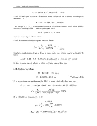 Ejemplo 2: Diseño de un depósito rectangular
As,calc = ρbd = 0.00315(100)34 = 10.71 cm²/m.
El área necesaria para flexión, de 10.71 cm²/m, deberá compararse con el refuerzo mínimo que se
en este caso sí rige el refuerzo mínimo
indica en 5.3.1.
As,mín = 0.33d = 0.33(34) = 11.22 cm²/m
Toda vez que As,calc < As,mín es necesario determinar si 4/3 del área calculada resulta mayor o menor
al refuerzo mínimo (véase 5.3.1 en este ejemplo). En efecto:
1.33(10.71) =14.24 >11.22 cm²/m
∴
El área de acero necesaria para soportar la tensión directa:
A
N
F f
s tens
u
R y
,
.
( . ) .
.
= = =
2
3161
2 0 9 4 2
418
cm²/m
r de
s 18 =15.40 cm²/m (varillas de #6 @ 18 cm con 15.94 cm²/m)
.
u
rgo, vale:
El refuerzo para la tensión directa se divide en partes iguales entre el lecho superior y el inferio
losa.
la
A total = 11.22 + 4.
No debe olvidarse que este refuerzo se coloca en el lecho superior de la losa
5.4.2. Diseño del claro largo
M = 2.21(2.23) = 4.93 ton-m
Nu = 2.81(9.50) = 26.70 ton (Ver Figura E.2.11)
En la suposición de que se colocan varillas del #5, el peralte efectivo del claro la
dclaro largo = dclaro corto - φ/2(var. #6) - φ/2 (var. #5) = 40 - 5 – 0.95 - 0.8 = 33.25 cm
K
F f bd
u
R c
= = =
'
. ( ) ( . )
.
2 2
0 9 250 100 3325
0 0158
M . ( )5
393 10
De la Tabla 10.1 de Notes on ACI 318-95:
ω = 0.016
00095
.
0
4200
250
016
.
0
'
=
=
= ω
ρ
y
c
f
f
m
cm
bd
ASflex /
17
.
3
25
.
33
)
100
(
00095
.
0 2
=
=
= ρ
 