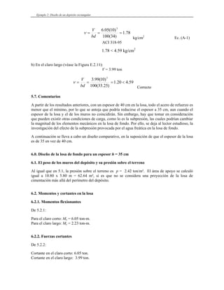 Ejemplo 2: Diseño de un depósito rectangular
78
.
1
)
34
(
100
)
10
(
05
.
6 3
=
=
=
bd
V
ν
kg/cm2
Ec. (A-1)
ACI 318-95
) En el claro largo (véase la Figura E.2.1
on
1.78 < 4.59 kg/cm2
b 1):
V = 3.99 t
59
.
4
20
.
1
)
0 3
)
25
.
33
(
100
bd
1
(
99
.
3
<
=
=
=
V
ν
.7. Comentarios
, con un espesor de 40 cm en la losa, todo el acero de refuerzo es
mínimo, por lo que se anto cirse el espesor a 35 cm, aun cuando el
spesor de la losa y el de los muros no coincidirá bargo, hay que tomar en consideración
elementos mecánicos en la losa de fondo. Por ello, se deja al lector estudioso, la
vestigación del efecto de la subpresión provocada por el agua freática en la losa de fondo.
continuación se lleva a cabo un diseño comparativo, en la suposición de que el espesor de la losa
6.0. Diseño de la losa de fondo para un espesor = 35 cm
6.1. El peso de los muros del depósito y su presión sobre el terreno
ión sobre el terreno es p = 2.42 ton/m². El área de apoyo se calculó
igual a 10.80 x 5.80 m ², si es que no se considera una proyección de la losa de
sito.
6.2. Momentos y cortantes en la losa
De
Para el claro corto: Mx = 6.05 ton-m.
ara el claro largo: My = 2.23 ton-m.
Cortante en el claro corto: 6.05 ton.
Cortante en el claro largo: 3.99 ton.
Correcto
5
partir de los resultados anteriores
A
menor que el ja que podría redu
n. Sin em
e
que pueden existir otras condiciones de carga, como lo es la subpresión, las cuales podrían cambiar
la magnitud de los
in
A
es de 35 en vez de 40 cm.
h
Al igual que en 5.1, la pres
= 62.64 m
cimentación más allá del perímetro del depó
6.2.1. Momentos flexionantes
5.2.1:
P
6.2.2. Fuerzas cortantes
De 5.2.2:
 