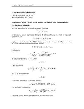Ejemplo 2: Diseño de un depósito rectangular
6.2.3. Las fuerzas de tensión directa
Sobre el claro corto; N = 1
Sobre el claro largo; N = 9.50 ton.
6.3. Diseño por flexión y tensión directa mediante el procedimiento de resistencia última
De 5.4.1, el momento flexionante en condiciones últimas es:
Mu = 13.37 ton-m
sión directa en el claro corto de la losa de fondo es el cortante en el punto 9 e
1.25 ton.
6.3.1. Diseño del claro corto
En tanto que la ten
igual a 11.25 ton.
Nu = 2.81 (11.25) = 31.61 ton
Supóngase que se utilizan varillas del #6. Por consiguiente, si se tiene que h = 35 cm y se colocan
las varillas con 5 cm de recubrimiento libre, se tiene:
d = 35 – 5 – 0.95 = 29.05 ≅ 29 cm
Prosiguiendo:
071
.
0
)
29
(
100
)
250
(
9
.
0
)
10
(
37
.
13
' 2
5
K 2
=
=
=
bd
f
F
M
c
R
u
u
e la Tabla 10.1 de Notes on ACI 318-95:
D
ω = 0.074
y por consiguiente:
ρ ω
= =
fc
'
.
0 074
25
= >
fy
. .
0
4200
0 0044 0 0033
ρ = 0.0033
∴el refuerzo necesario es > al refuerzo mínimo:
= 0.0044(100)29 = 12.77 cm²/m
l acero para la tensión directa:
e 5.31, el refuerzo mínimo:
D
As = ρ bd
E
A
N
F f
s tens
u
R y
,
.
( . ) .
.
= = =
2
3161
2 0 9 4 2
418 cm²/m
del claro corto de la losa , vale:
El refuerzo total en el lecho superior
 