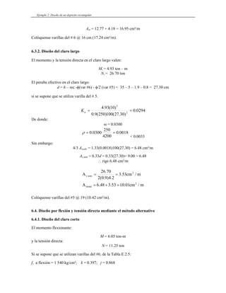 Ejemplo 2: Diseño de un depósito rectangular
Ast = 12.77 + 4.18 = 16.95 cm²/m
olóquense varillas del # 6 @ 16 cm (17.24 cm²/m).
6.3.2. Diseño del claro largo
Mu = 4.93 ton – m
El peralte efectivo en el claro largo:
d = h – rec -φ(var #6) - φ – 1.9 – 0.8 = 27.30 cm
C
El momento y la tensión directa en el claro largo valen:
Nu = 26.70 ton
/2 (var #5) = 35 – 5
si se supone que se utiliza varilla del # 5.
0294
.
0
)
30
.
27
(
100
)
250
(
9
.
0 2
=
=
u
K
De donde:
5
)
10
(
93
.
4
ω = 0.0300
0018
.
0
4200
250
0300
.
0 =
=
ρ
< 0.0033
Sin embargo:
4/3 Ascalc = 1.33(0.0018)100(27.30) = 6.48 cm²/m
= 0.33(27.30)= 9.00 > 6.48
rige 6.48 cm²/m
As,mín = 0.33d
∴
m
/
cm
01
.
10
53
.
3
48
.
6
A
m
/
cm
53
.
3
2
.
4
)
9
.
0
(
2
70
.
26
A
2
stotal
2
tens
,
s
=
+
=
=
=
Colóquense varillas del #5 @ 19 (10.42 cm²/m).
6.4. Diseño por flexión y tensión directa mediante e
El momento flexionante:
M = 6.05 ton-m
y la tensión directa:
N = 11.25 ton
fs a flexión = 1 540 kg/cm²; k = 0.397; j = 0.868
l método alternativo
6.4.1. Diseño del claro corto
Si se supone que se utilizan varillas del #6, de la Tabla E.2.5:
 