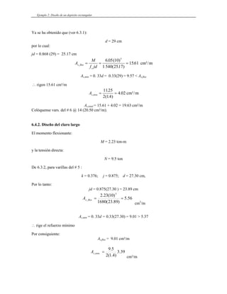 Ejemplo 2: Diseño de un depósito rectangular
Ya se ha obtenido que (ver 6.3.1):
or lo cual:
d = 29 cm
p
d = 0.868 (29) = 25.17 cm
j
A
M . ( )
= =
6 05 10 5
f jd
s flex
s
, .
= 1561 cm²/m
As,min = 0. 33 .57 < As,flex
( . )
1 540 2517
d = 0.33(29) = 9
∴ rigen 15.61 cm²/m
A
.
1125
s tens
,
( . )
.
= =
2 14
4 02 cm²/m
As,total = 15.61 + 4.02 = 19.63 cm²/m
Colóquense vars. del # 6 @ 14 (20.50 cm²/m).
6.4.2. Diseño del claro largo
El momento flexionante:
M = 2.23 ton-m
irecta:
De 6.3.2, para varillas del # 5 :
k = 0.376; j = 0.875; d = 27.30 cm,
Por lo tanto:
jd = 0.875(27.30 ) = 23.89 cm
y la tensión d
N = 9.5 ton
56
.
5
)
89
.
23
(
1680
)
10
(
23
.
2 5
.
, =
flex
s
A =
cm2
/m
As,min = 0. 33d = 0.33(27.30) = 9.01 > 5.37
Por consiguiente:
A
rige el refuerzo mínimo
∴
s,flex = 9.01 cm²/m
39
.
3
)
4
.
1
(
2
.
,tens
s
A
5
.
9
=
m
cm²/
 