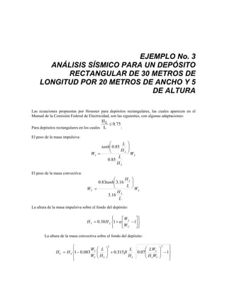 EJEMPLO No. 3
ANÁLISIS SÍSMICO PARA UN DEPÓSITO
RECTANGULAR DE 30 METROS DE
LONGITUD POR 20 METROS DE ANCHO Y 5
DE ALTURA
Las ecuaciones propuestas por Housner para depósitos rectangulares, las cuales aparecen en el
Manual de la Comisión Federal de Electricidad, son las siguientes, con algunas adaptaciones:
Para depósitos rectangulares en los cuales
H
L
L ≤ 0 75
.
:
El peso de la masa impulsiva:
L
L
L
I W
H
L
H
L
tanh
W
85
.
0
85
.
0 ⎟
⎟
⎠
⎞
⎜
⎜
⎝
⎛
=
El peso de la masa convectiva:
L
L
L
C W
L
H
L
H
tanh
W
16
.
3
16
.
3
83
.
0 ⎟
⎠
⎞
⎜
⎝
⎛
=
La altura de la masa impulsiva sobre el fondo del depósito:
⎪
⎭
⎪
⎬
⎫
⎪
⎩
⎪
⎨
⎧
⎥
⎦
⎤
⎢
⎣
⎡
−
+
= 1
1
38
.
0
C
L
L
I
W
W
H
H α
La altura de la masa convectiva sobre el fondo del depósito:
⎪
⎭
⎪
⎬
⎫
⎪
⎩
⎪
⎨
⎧
−
⎟
⎟
⎠
⎞
⎜
⎜
⎝
⎛
+
⎟
⎟
⎠
⎞
⎜
⎜
⎝
⎛
−
= 1
07
.
0
315
.
0
083
.
0
1
2
2
C
L
L
L
L
C
L
L
C
W
H
LW
H
L
H
L
W
W
H
H β
 