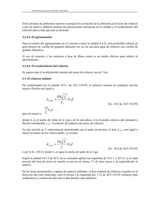 Consideraciones para el diseño estructural
En la cercanía de ambientes marinos se propicia la evolución de la corrosión en el acero de refuerzo
y por tal motivo, deberán tomarse las precauciones necesarias en la calidad y el recubrimiento del
concreto para evitar que ésta se presente.
2.2.4.4. El agrietamiento
Para el control del agrietamiento en el concreto (véase la unidad 4.4.2), será preferible colocar un
gran número de varillas de pequeño diámetro, en vez de una área igual de refuerzo con varillas de
grandes diámetros.
El uso de concreto y los morteros a base de fibras cortas es un medio efectivo para reducir el
agrietamiento.
2.2.4.5. El recubrimiento del refuerzo
Se sugiere que el recubrimiento mínimo del acero de refuerzo sea de 5 cm.
2.3. El refuerzo mínimo
De conformidad con la unidad 10.5.1 de ACI 318-95, el refuerzo mínimo en cualquier sección
sujeta a flexión será igual a:
A
f
f
b d
s mín
c
y
w
,
'
.
=
08
(Ec. 10-3 de ACI 318-95)
pero no menor a:
14
f
b d
y
w
donde bw es el ancho del alma de la viga o de la nervadura, d es el peralte efectivo del elemento a
flexión considerado y fy el esfuerzo de cedencia del acero de refuerzo.
En una sección en T estáticamente determinada con el patín en tensión, el área As,mín será igual o
mayor al menor de los valores dados, ya sea por:
A
f
f
b d
s mín
c
y
w
,
'
.
=
16
(Ec. 10-4 de ACI 318-95)
o por la Ec. (10-3), donde bw es igual al ancho del patín de la viga.
Según la unidad 10.5.3 de ACI, no es necesario aplicar los requisitos de 10.5.1 y 10.5.2, si en cada
sección del área de acero en tensión se provee al menos 1/3 de área mayor a la requerida por el
análisis.
En las losas estructurales y zapatas de espesor uniforme, el área mínima de refuerzo a tensión en la
dirección del claro analizado, será la misma a la requerida por 7.12 de ACI 318-95 (refuerzo para
temperatura y contracción del cual se dan detalles más adelante).
 