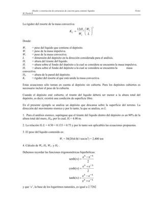 Diseño y construcción de estructuras de concreto para contener líquidos Víctor
M. Pavón R
La rigidez del resorte de la masa convectiva:
2
12
⎟
⎠
⎞
⎜
⎝
⎛
=
L
W
W
H
K C
L
L
C
Donde:
WL = peso del líquido que contiene el depósito.
WI = peso de la masa impulsiva.
WC = peso de la masa convectiva.
L = dimensión del depósito en la dirección considerada para el análisis.
HL = altura del tirante del líquido.
HI = altura sobre el fondo del depósito a la cual se considera se encuentra la masa impulsiva.
HC = altura sobre el fondo del depósito a la cual se considera se encuentra la masa
convectiva.
HM = altura de la pared del depósito.
KI = rigidez del resorte al que está unida la masa convectiva.
Estas ecuaciones sólo toman en cuenta al depósito sin cubierta. Para los depósitos cubiertos es
necessario incluir el peso de la cubierta.
Cuando el depósito esté cubierto, el tirante del líquido deberá ser menor a la altura total del
depósito, es decir, existirá una condición de superficie libre.
En el presente ejemplo se analiza un depósito que descansa sobre la superficie del terreno. La
dirección del movimiento sísmico y por lo tanto, la que se analiza, es L.
1. Para el análisis sísmico, supóngase que el tirante del líquido dentro del depósito es un 80% de la
altura total del muro, HM, por lo cual, HL = 4.00 m.
2. La relación HL/L = 4/30 = 0.133 < 0.75 y por lo tanto son aplicables las ecuaciones propuestas.
3. El peso del líquido contenido es:
WL = 30(20)4.0(1 ton/m3
) = 2,400 ton
4. Cálculo de WI, HI, WC, y HC .
Debemos recordar las funciones trigonométricas hiperbólicas:
senh x
e e
x
e e
x
e e
e e
x x
x x
x x
x x
( )
cosh( )
tanh( )
=
−
=
+
=
−
+
−
−
−
−
2
2
y que ‘e’, la base de los logaritmos naturales, es igual a 2.7282
 