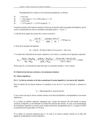 Ejemplo 3: Análisis sísmico para un depósito rectangular
Reemplazando los valores en las ecuaciones propuestas, se obtiene:
WI = 376.5 ton
HI = 1.50 m para α = 0, y 2.08 m para α = 1.33
WC = 1,879.3 ton
HC = 2.15 m para β = 1 y 24.16 m para β = 2
En primer término sólo interesa calcular el efecto de la presión sobre las paredes del depósito, por lo
cual se considerarán tan sólo los resultados calculados para α = 0 y β = 1.
5. Cálculo de la rigidez de resorte de la masa convectiva:
m
ton
L
W
W
H
K
L
C
L
C /
5
.
78
30
3
.
1879
2400
)
00
.
4
(
12
12
2
2
2
=
⎟
⎠
⎞
⎜
⎝
⎛
=
=
6. Peso de los paredes del depósito
WM = (30.30 + 20.30)2 (5.00) 0.3 (2.4 ton/m3
) = 364.3 ton
7. La altura del centroide de las masas: impulsiva y los muros, se calcula con la siguiente expresión:
H
M H M H
M M
g W H W H
g W W
m
g
I I M M
I M
I I M M
I M
=
+
+
=
+
+
=
+
+
=
( )
( )
. ( . ) . ( . )
. .
.
376 5 1 50 364 3 2 50
376 5 364 3
1 99
Nótese que HM, el centroide de masas del muro se encuentra situado a ½ de su altura.
8. Cálculo de las fuerzas cortantes y los momentos sísmicos
8.1. Masas impulsivas
8.1.1. La fuerza cortante en la base causada por la masa impulsiva y los muros del depósito
Para el cálculo de las fuerza sísmicas se introduce el uso de la 2ª. Ley de Newton, y entonces se
tiene:
ión
laacelerac
impulsiva
Masa
VI /
=
VI no es otra cosa que la fuerza cortante sísmica en la base del depósito, correspondiente a las masas
impulsivas.
Si se utiliza un análisis espectral, supóngase que a partir del espectro del sitio donde se piensa
construir el depósito, se ha obtenido la aceleración máxima del terreno, la cual, en la terminología
de la dinámica espectral se conoce como seudo-aceleración, designándose por Sa, es igual a 0.30 de
la aceleración de la gravedad, o 0.30 de g.
Si se aplica la ecuación propuesta para VI, la cual es la fuerza cortante sísmica en la base del
depósito, producida por la masa impulsiva:
 