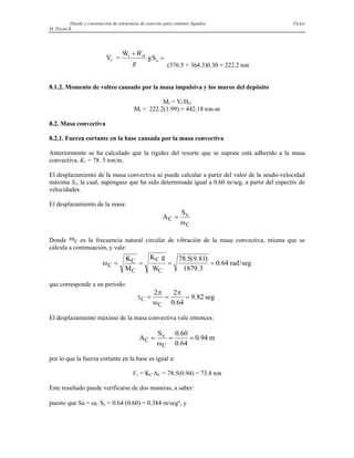 Diseño y construcción de estructuras de concreto para contener líquidos Víctor
M. Pavón R
V =
W
gS
I
I
a
+
=
W
g
M
(376.5 + 364.3)0.30 = 222.2 ton
8.1.2. Momento de volteo causado por la masa impulsiva y los muros del depósito
MI = VI HG
MI = 222.2(1.99) = 442.18 ton-m
8.2. Masa convectiva
8.2.1. Fuerza cortante en la base causada por la masa convectiva
Anteriormente se ha calculado que la rigidez del resorte que se supone está adherido a la masa
convectiva, KC = 78. 5 ton/m.
El desplazamiento de la masa convectiva se puede calcular a partir del valor de la seudo-velocidad
máxima Sv, la cual, supóngase que ha sido determinada igual a 0.60 m/seg, a partir del espectro de
velocidades.
El desplazamiento de la masa:
A
S
C
v
C
=
ω
Donde es la frecuencia natural circular de vibración de la masa convectiva, misma que se
calcula a continuación, y vale:
ωc
ωC
C C
C
K K g
W
rad seg
= = = =
MC
78 5 9 81
1879 3
0 64
. ( . )
.
. /
que corresponde a un periodo:
τ
π
ω
π
C
C
seg
= = =
2 2
0 64
9 82
.
.
El desplazamiento máximo de la masa convectiva vale entonces:
A
S
m
C
v
C
= = =
ω
0 60
0 64
0 94
.
.
.
por lo que la fuerza cortante en la base es igual a:
VC = KC AC = 78.5(0.94) = 73.8 ton
Este resultado puede verificarse de dos maneras, a saber:
puesto que Sa = ωC Sv = 0.64 (0.60) = 0.384 m/seg², y
 