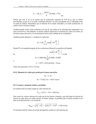 Ejemplo 3: Análisis sísmico para un depósito rectangular
6
.
73
)
384
.
0
(
3
.
1879
=
=
=
g
S
M
V a
C
C
ton
Nótese que esta Sa no es la misma que la aceleración espectral de 0.30 de g, que se utilizó
previamente, ya que Sv es la seudo velocidad máxima a la cual corresponde una Sa calculada como
se acaba de indicar. Recuérdese que el máximo de la seudo velocidad y la seudo aceleración, no
suelen ocurrir al mismo tiempo.
También puede existir cierta confusión con esta MC que arriba se ha utilizado para representar a la
masa convectiva y más adelante, el mismo símbolo representa el momento de volteo en la base, de
la misma masa convectiva. Se recomienda al lector tener cuidado de no confundirse.
También puede obtenerse VC mediante la expresión:
⎟
⎠
⎞
⎜
⎝
⎛
=
L
H
tanh
L
A L
C
16
.
3
2
/
58
.
1
θ
Donde θ es la amplitud angular de las oscilaciones libres de la superficie del líquido.
Si:
⎟
⎠
⎞
⎜
⎝
⎛
L
H
tanh L
16
.
3
= 0.398
θ = =
1 58 0 94
2
30
0 398 0 039
. ( . ) ( . ) .
y
VC = WCθ = 1879.3(0.039) = 74 ton
Valor muy parecido a 73.6 y 73.8 ton.
8.2.2. Momento de volteo provocado por la masa convectiva
MC = VC HC
MC = 73.8((2.15) = 158.67 ton-m
8.3. Cortante y momento totales y probables
El cortante total en la base tendrá un valor máximo de:
Vbase ≤ 222.2 + 73.8 = 296.0 ton
Pero como los valores máximos de cada una de las fuerzas cortantes a que dan lugar las fuerzas de
inercia en cada masa, no suelen ocurrir al mismo tiempo, es probable que la fuerza cortante en la
base en la dirección de L, no exceda de:
V V V ton
base I C
= + = + =
2 2 2 2
222 2 73 8 234 14
. . .
El momento total de volteo en la base del depósito, tendrá un valor máximo de:
 