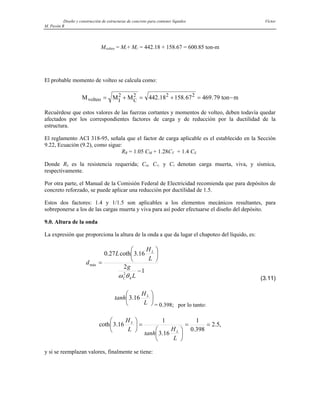 Diseño y construcción de estructuras de concreto para contener líquidos Víctor
M. Pavón R
Mvolteo = MI + MC = 442.18 + 158.67 = 600.85 ton-m
El probable momento de volteo se calcula como:
M M M ton m
volteo I C
= + = + = −
2 2 2 2
442 18 158 67 469 79
. . .
Recuérdese que estos valores de las fuerzas cortantes y momentos de volteo, deben todavía quedar
afectados por los correspondientes factores de carga y de reducción por la ductilidad de la
estructura.
El reglamento ACI 318-95, señala que el factor de carga aplicable es el establecido en la Sección
9.22, Ecuación (9.2), como sigue:
RR = 1.05 CM + 1.28CV + 1.4 CS
Donde RR es la resistencia requerida; CM, CV, y CS denotan carga muerta, viva, y sísmica,
respectivamente.
Por otra parte, el Manual de la Comisión Federal de Electricidad recomienda que para depósitos de
concreto reforzado, se puede aplicar una reducción por ductilidad de 1.5.
Estos dos factores: 1.4 y 1/1.5 son aplicables a los elementos mecánicos resultantes, para
sobreponerse a los de las cargas muerta y viva para así poder efectuarse el diseño del depósito.
9.0. Altura de la onda
La expresión que proporciona la altura de la onda a que da lugar el chapoteo del líquido, es:
1
2
16
.
3
coth
27
.
0
2
máx
−
⎟
⎠
⎞
⎜
⎝
⎛
=
L
g
L
H
L
d
h
C
L
θ
ω (3.11)
⎟
⎠
⎞
⎜
⎝
⎛
L
H
tanh L
16
.
3
= 0.398; por lo tanto:
,
5
.
2
398
.
0
1
16
.
3
1
16
.
3
coth =
=
⎟
⎠
⎞
⎜
⎝
⎛
=
⎟
⎠
⎞
⎜
⎝
⎛
L
H
tanh
L
H
L
L
y si se reemplazan valores, finalmente se tiene:
 