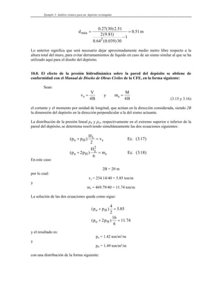 Ejemplo 3: Análisis sísmico para un depósito rectangular
d m
máx =
−
=
0 27 30 2 51
2 9 81
0 64 0 039 30
1
0 51
2
. ( ) .
( . )
. ( . )
.
Lo anterior significa que será necesario dejar aproximadamente medio metro libre respecto a la
altura total del muro, para evitar derramamientos de líquido en caso de un sismo similar al que se ha
utilizado aquí para el diseño del depósito.
10.0. El efecto de la presión hidrodinámica sobre la pared del depósito se obtiene de
conformidad con el Manual de Diseño de Obras Civiles de la CFE, en la forma siguiente:
Sean:
v
V
B
y m
M
B
s = =
4
s
4 (3.15 y 3.16)
el cortante y el momento por unidad de longitud, que actúan en la dirección considerada, siendo 2B
la dimensión del depósito en la dirección perpendicular a la del sismo actuante.
La distribución de la presión lineal pH y pO, respectivamente en el extremo superior e inferior de la
pared del depósito, se determina resolviendo simultáneamente las dos ecuaciones siguientes:
( )
( )
p p
H
v
p p
H
m
o H
L
s
o H
L
s
+ =
+ =
2
2
6
2
Ec. (3.17)
Ec. (3.18)
En este caso:
2B = 20 m
por lo cual:
vs = 234.14/40 = 5.85 ton/m
y
ms = 469.79/40 = 11.74 ton/m
La solución de las dos ecuaciones queda como sigue:
( ) .
( )
p p
p p
o H
o H
+ =
+ =
4
2
5 85
2
16
6
11 74
.
y el resultado es:
po = 1.42 ton/m²/m
y
pH = 1.49 ton/m²/m
con una distribución de la forma siguiente:
 