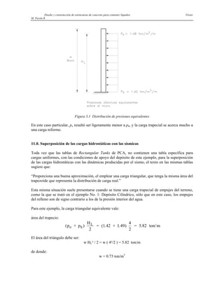 Diseño y construcción de estructuras de concreto para contener líquidos Víctor
M. Pavón R
Figura 3.1 Distribución de presiones equivalentes
En este caso particular, po resultó ser ligeramente menor a ph, y la carga trapecial se acerca mucho a
una carga niforme.
11.0. Superposición de las cargas hidrostáticas con las sísmicas
Toda vez que las tablas de Rectangular Tanks de PCA, no contienen una tabla específica para
cargas uniformes, con las condiciones de apoyo del depósito de este ejemplo, para la superposición
de las cargas hidrostáticas con las dinámicas producidas por el sismo, el texto en las mismas tablas
sugiere que:
“Proporciona una buena aproximación, el emplear una carga triangular, que tenga la misma área del
trapezoide que representa la distribución de carga real.”
Esta misma situación suele presentarse cuando se tiene una carga trapecial de empujes del terreno,
como la que se trató en el ejemplo No. 1: Depósito Cilíndrico, sólo que en este caso, los empujes
del relleno son de signo contrario a los de la presión interior del agua.
Para este ejemplo, la carga triangular equivalente vale:
área del trapecio:
(p + p )
H
2
= (1.42 + 1.49)
4
2
= 5.82 ton/m
o h
L
El área del triángulo debe ser:
w HL² / 2 = w ( 4²/2 ) = 5.82 ton/m
de donde:
w = 0.73 ton/m3
 