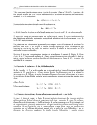Diseño y construcción de estructuras de concreto para contener líquidos Víctor
M. Pavón R
Tal y como ya se ha visto en este mismo ejemplo, la ecuación 9.2 de ACI 318-95 y el capítulo 4 de
este Manual, señalan que en el caso de acciones sísmicas la resistencia requerida por la estructura,
se calcula en la forma siguiente:
RR = 1.05 CM + 1.28 CV +1.4 CS
Pero en ningún caso esta resistencia requerida será menor a:
RR = 1.4 CM + 1.7 CV
La definición de los términos ya se ha llevado a cabo anteriormente en 8.3 de este mismo ejemplo.
El proyectista puede, por supuesto, optar por los factores de carga y de comportamiento sísmico
(ductilidad), que señalen los reglamentos locales donde habrá de construirse la estructura, en vez de
los de ACI, aquí propuestos.
Por tratarse de una estructura de las que deben permanecer en servicio después de un sismo, los
depósitos para agua, ya sea potable o tratada, deberán considerarse como estructuras de una
importancia esencial, en las cuales las presiones sísmicas de diseño se incrementarán un 50%
adicional a los valores obtenidos.
Respecto al factor de comportamiento sísmico, se recuerda que el Manual de Diseño de Obras
Civiles de la CFE recomienda un factor de 1.5 para los depósitos de concreto reforzado. Es decir, se
podrán reducir las fuerzas sísmicas obtenidas, dividiéndolas por un factor de 1.5, en razón a la
ductilidad de la estructura.
11.3. Inclusión de los factores de durabilidad sanitaria
De los ejemplos 1 y 2, se ha de recordar que es necesario aplicar los coeficientes de durabilidad
sanitaria, de 1.3 para flexión y 1.65 para tensión directa. De ahí entonces, que si se aplican los
factores de carga de ACI para la acción sísmica combinada con la presión hidrostática y se incluyen
los coeficientes de durabilidad sanitaria, las correspondientes resistencias requeridas quedan como
sigue:
a) Para flexión:
RR = 1.37 CM + 1.66 CV + 1.82 CS
b) Para tensión directa:
RR = 1.73 CM + 2.10 CV + 2.31 CS
11.4. Presiones hidrostática y sísmica aplicables para este ejemplo en particular
En rigor, el factor de carga y el factor de comportamiento sísmico para las presiones sísmicas,
debieron aplicarse desde el cálculo de los cortantes en la base y momentos de volteo. Sin embargo,
el autor ha preferido dejar para el final la aplicación de los factores de carga, el de importancia y el
de comportamiento estructural, ya que con un solo valor numérico resultante, simplemente bastará
multiplicar éste por la relación entre la carga resultante en esta última etapa, por los elementos
mecánicos que se hubieran determinado cuando sólo se aplicó la carga hidrostática y así se
obtendrán los elementos mecánicos de diseño (presión hidrostática + presión sísmica
 
