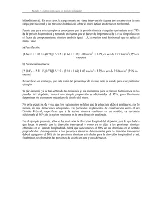 Ejemplo 3: Análisis sísmico para un depósito rectangular
hidrodinámica). En este caso, la carga muerta no tiene intervención alguna por tratarse ésta de una
carga gravitacional y las presiones hidráulicas sobre el muro actúan en dirección horizontal.
Puesto que para este ejemplo ya conocemos que la presión sísmica triangular equivalente es el 73%
de la presión hidrostática y tomando en cuenta que el factor de importancia de 1.5 se simplifica con
el factor de comportamiento sísmico también igual 1.5, la presión total horizontal que se aplica al
muro, vale:
a) Para flexión:
[1.66 Cv + 1.82 CV (0.73)]1.5/1.5 = (1.66 + 1.33)1.00 ton/m3
= 2.99, en vez de 2.21 ton/m3
(35% en
exceso)
b) Para tensión directa:
[2.10 CV + 2.31 CV(0.73)]1.5/1.5 = (2.10 + 1.69) 1.00 ton/m3
= 3.79 en vez de 2.81ton/m3
(35% en
exceso)
Recuérdese sin embargo, que este valor del porcentaje de exceso, sólo es válido para este particular
ejemplo.
Si previamente ya se han obtenido las tensiones y los momentos para la presión hidrostática en las
paredes del depósito, bastará una simple proporción o adicionarles el 35%, para finalmente
determinar los elementos mecánicos de diseño del muro.
No debe perderse de vista, que los reglamentos señalan que la estructura deberá analizarse, por lo
menos, en dos direcciones ortogonales. En particular, reglamentos de construcción como el del
Distrito Federal, especifican que a la acción sísmica resultante en un sentido, es necesario
adicionarle el 50% de la acción resultante en la otra dirección analizada.
En el ejemplo presente, sólo se ha analizado la dirección longitud del depósito, por lo que habría
que hacer lo propio con la dirección transversal y como ya se dijo, a las presiones sísmicas
obtenidas en el sentido longitudinal, habrá que adicionarles el 50% de las obtenidas en el sentido
perpendicular. Análogamente a las presiones sísmicas determinadas para la direción transversal
deberá agregarse el 50% de las presiones sísmicas calculadas para la dirección longitudinal y así,
finalmente, se obtendrán las presiones de diseño en una y otra dirección.
 