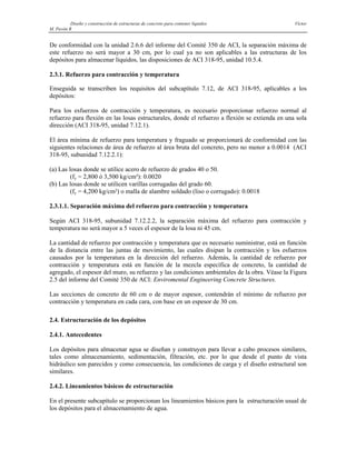 Diseño y construcción de estructuras de concreto para contener líquidos Víctor
M. Pavón R
De conformidad con la unidad 2.6.6 del informe del Comité 350 de ACI, la separación máxima de
este refuerzo no será mayor a 30 cm, por lo cual ya no son aplicables a las estructuras de los
depósitos para almacenar líquidos, las disposiciones de ACI 318-95, unidad 10.5.4.
2.3.1. Refuerzo para contracción y temperatura
Enseguida se transcriben los requisitos del subcapítulo 7.12, de ACI 318-95, aplicables a los
depósitos:
Para los esfuerzos de contracción y temperatura, es necesario proporcionar refuerzo normal al
refuerzo para flexión en las losas estructurales, donde el refuerzo a flexión se extienda en una sola
dirección (ACI 318-95, unidad 7.12.1).
El área mínima de refuerzo para temperatura y fraguado se proporcionará de conformidad con las
siguientes relaciones de área de refuerzo al área bruta del concreto, pero no menor a 0.0014 (ACI
318-95, subunidad 7.12.2.1):
(a) Las losas donde se utilice acero de refuerzo de grados 40 o 50.
(fy = 2,800 ó 3,500 kg/cm²): 0.0020
(b) Las losas donde se utilicen varillas corrugadas del grado 60.
(fy = 4,200 kg/cm²) o malla de alambre soldado (liso o corrugado): 0.0018
2.3.1.1. Separación máxima del refuerzo para contracción y temperatura
Según ACI 318-95, subunidad 7.12.2.2, la separación máxima del refuerzo para contracción y
temperatura no será mayor a 5 veces el espesor de la losa ni 45 cm.
La cantidad de refuerzo por contracción y temperatura que es necesario suministrar, está en función
de la distancia entre las juntas de movimiento, las cuales disipan la contracción y los esfuerzos
causados por la temperatura en la dirección del refuerzo. Además, la cantidad de refuerzo por
contracción y temperatura está en función de la mezcla específica de concreto, la cantidad de
agregado, el espesor del muro, su refuerzo y las condiciones ambientales de la obra. Véase la Figura
2.5 del informe del Comité 350 de ACI: Enviromental Engineering Concrete Structures.
Las secciones de concreto de 60 cm o de mayor espesor, contendrán el mínimo de refuerzo por
contracción y temperatura en cada cara, con base en un espesor de 30 cm.
2.4. Estructuración de los depósitos
2.4.1. Antecedentes
Los depósitos para almacenar agua se diseñan y construyen para llevar a cabo procesos similares,
tales como almacenamiento, sedimentación, filtración, etc. por lo que desde el punto de vista
hidráulico son parecidos y como consecuencia, las condiciones de carga y el diseño estructural son
similares.
2.4.2. Lineamientos básicos de estructuración
En el presente subcapítulo se proporcionan los lineamientos básicos para la estructuración usual de
los depósitos para el almacenamiento de agua.
 