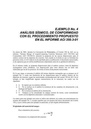 EJEMPLO No. 4
ANÁLISIS SÍSMICO, DE CONFORMIDAD
CON EL PROCEDIMIENTO PROPUESTO
EN EL INFORME ACI 350.3-01
En marzo de 2001, durante la Convención de Philadelphia, el Comité 350 de ACI, en su
informe, “Seismic Design of Liquid-Containing Concrete Structures (ACI 350.3-01) and
Commentary (ACI 350.3R-01), presentó la propuesta de las nuevas disposiciones para el
análisis sísmico de los depósitos de concreto. Aun cuando en la fecha en que se formulan las
presentes notas, el ACI todavía no ha aprobado para su publicación el documento mencionado,
es de suponerse que no sufrirá modificaciones importantes antes de su aprobación definitiva.
En el informe citado, se proponen disposiciones para el análisis sísmico, tanto de depósitos
rectangulares como cilíndricos. Las disposiciones para estos últimos son un tanto más
elaboradas que las de los primeros. Se remite al lector al documento mencionado.
En lo que sigue, se presenta el análisis del mismo depósito rectangular que se propuso en el
ejemplo No. 3, como una ilustración de las disposiciones para el análisis sísmico de los
depósitos de concreto, según las mencionadas recomendaciones del comité 350 de ACI. En el
ejemplo se han simplificado algunas características de la estructura, las cuales son las
siguientes:
• • Se supone que no contiene cubierta,
• • No se incluye en el análisis la existencia de las canaletas de alimentación y de
desfogue del líquido,
• • No se incluye el análisis de la cimentación,
• • Tampoco se ha considerado un empuje exterior de tierras, como normalmente
ocurre con los depósitos enterrados o semienterrados.
Los datos para este ejemplo son como se indica más adelante, los cuales son esencialmente los
mismos del ejemplo No. 3, excepto aquellos que son propios del nuevo documento del Comité
350, y cuyos valores para este ejemplo en particular, se han elegido arbitrariamente.
Propiedades del material del tanque:
Peso volumétrico del concreto:
Resistencia a la compresión del concreto:
 