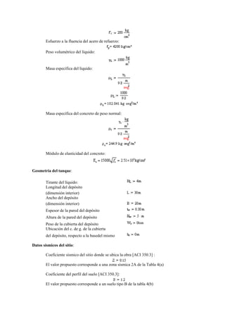 Esfuerzo a la fluencia del acero de refuerzo:
Peso volumétrico del líquido:
Masa específica del liquido:
Masa específica del concreto de peso normal:
Módulo de elasticidad del concreto:
Geometría del tanque:
Tirante del líquido:
Longitud del depósito
(dimensión interior)
Ancho del depósito
(dimensión interior)
Espesor de la pared del depósito
Altura de la pared del depósito
Peso de la cubierta del depósito
Ubicación del c. de g. de la cubierta
del depósito, respecto a la basedel mismo
Datos sísmicos del sitio:
Coeficiente sísmico del sitio donde se ubica la obra [ACI 350.3] :
El valor propuesto corresponde a una zona sísmica 2A de la Tabla 4(a)
Coeficiente del perfil del suelo [ACI 350.3]:
El valor propuesto corresponde a un suelo tipo B de la tabla 4(b)
 