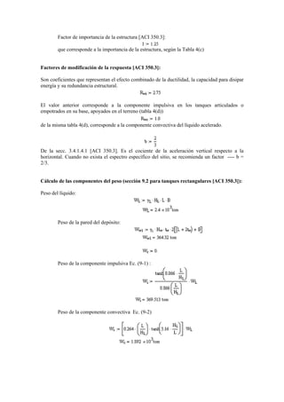 Factor de importancia de la estructura [ACI 350.3]:
que corresponde a la importancia de la estructura, según la Tabla 4(c)
Factores de modificación de la respuesta [ACI 350.3]:
Son coeficientes que representan el efecto combinado de la ductilidad, la capacidad para disipar
energía y su redundancia estructural.
El valor anterior corresponde a la componente impulsiva en los tanques articulados o
empotrados en su base, apoyados en el terreno (tabla 4(d))
de la misma tabla 4(d), corresponde a la componente convectiva del líquido acelerado.
De la secc. 3.4.1.4.1 [ACI 350.3]. Es el cociente de la aceleración vertical respecto a la
horizontal. Cuando no exista el espectro específico del sitio, se recomienda un factor ---- b =
2/3.
Cálculo de las componentes del peso (sección 9.2 para tanques rectangulares [ACI 350.3]):
Peso del líquido:
Peso de la pared del depósito:
Peso de la componente impulsiva Ec. (9-1) :
Peso de la componente convectiva Ec. (9-2)
 